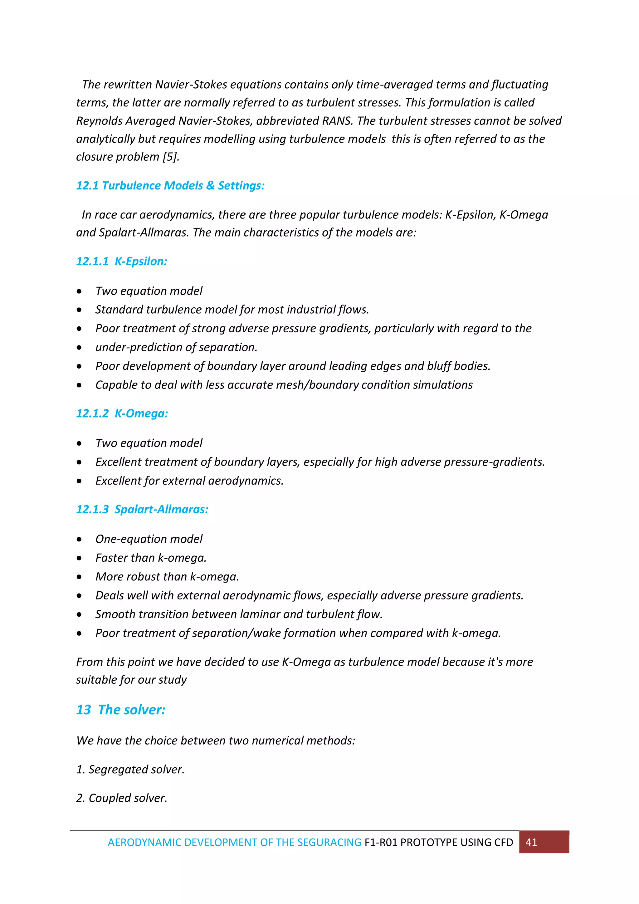 AERODYNAMIC DEVELOPMENT OF THE SEGURACING F1-R01 PROTOTYPE USING CFD 41 
The rewritten Navier-Stokes equations contains only time-averaged terms and fluctuating terms, the latter are normally referred to as turbulent stresses. This formulation is called Reynolds Averaged Navier-Stokes, abbreviated RANS. The turbulent stresses cannot be solved analytically but requires modelling using turbulence models this is often referred to as the closure problem [5]. 
12.1 Turbulence Models & Settings: 
In race car aerodynamics, there are three popular turbulence models: K-Epsilon, K-Omega and Spalart-Allmaras. The main characteristics of the models are: 
12.1.1 K-Epsilon: 
 Two equation model 
 Standard turbulence model for most industrial flows. 
 Poor treatment of strong adverse pressure gradients, particularly with regard to the 
 under-prediction of separation. 
 Poor development of boundary layer around leading edges and bluff bodies. 
 Capable to deal with less accurate mesh/boundary condition simulations 
12.1.2 K-Omega: 
 Two equation model 
 Excellent treatment of boundary layers, especially for high adverse pressure-gradients. 
 Excellent for external aerodynamics. 
12.1.3 Spalart-Allmaras: 
 One-equation model 
 Faster than k-omega. 
 More robust than k-omega. 
 Deals well with external aerodynamic flows, especially adverse pressure gradients. 
 Smooth transition between laminar and turbulent flow. 
 Poor treatment of separation/wake formation when compared with k-omega. 
From this point we have decided to use K-Omega as turbulence model because it's more suitable for our study 
13 The solver: 
We have the choice between two numerical methods: 
1. Segregated solver. 
2. Coupled solver.  