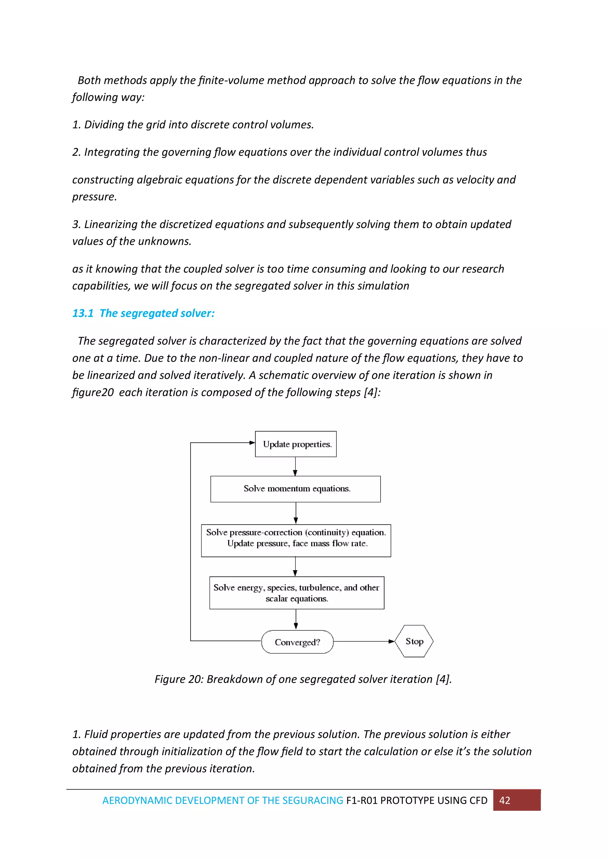 AERODYNAMIC DEVELOPMENT OF THE SEGURACING F1-R01 PROTOTYPE USING CFD 42 
Both methods apply the finite-volume method approach to solve the flow equations in the following way: 
1. Dividing the grid into discrete control volumes. 
2. Integrating the governing flow equations over the individual control volumes thus 
constructing algebraic equations for the discrete dependent variables such as velocity and pressure. 
3. Linearizing the discretized equations and subsequently solving them to obtain updated values of the unknowns. 
as it knowing that the coupled solver is too time consuming and looking to our research capabilities, we will focus on the segregated solver in this simulation 
13.1 The segregated solver: 
The segregated solver is characterized by the fact that the governing equations are solved one at a time. Due to the non-linear and coupled nature of the flow equations, they have to be linearized and solved iteratively. A schematic overview of one iteration is shown in figure20 each iteration is composed of the following steps [4]: 
Figure 20: Breakdown of one segregated solver iteration [4]. 
1. Fluid properties are updated from the previous solution. The previous solution is either obtained through initialization of the flow field to start the calculation or else it’s the solution obtained from the previous iteration.  