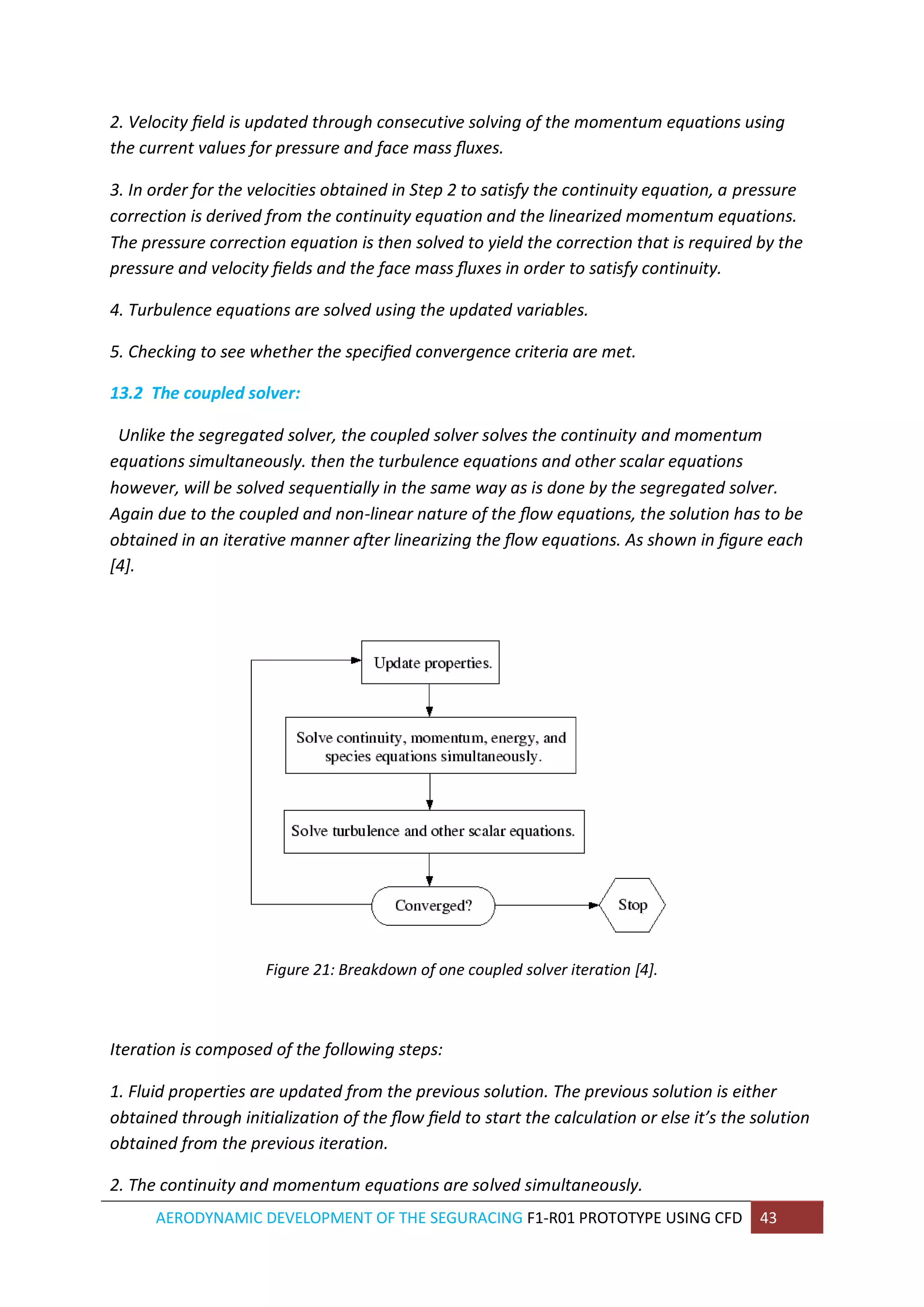 AERODYNAMIC DEVELOPMENT OF THE SEGURACING F1-R01 PROTOTYPE USING CFD 43 
2. Velocity field is updated through consecutive solving of the momentum equations using the current values for pressure and face mass fluxes. 
3. In order for the velocities obtained in Step 2 to satisfy the continuity equation, a pressure correction is derived from the continuity equation and the linearized momentum equations. The pressure correction equation is then solved to yield the correction that is required by the pressure and velocity fields and the face mass fluxes in order to satisfy continuity. 
4. Turbulence equations are solved using the updated variables. 
5. Checking to see whether the specified convergence criteria are met. 
13.2 The coupled solver: 
Unlike the segregated solver, the coupled solver solves the continuity and momentum equations simultaneously. then the turbulence equations and other scalar equations however, will be solved sequentially in the same way as is done by the segregated solver. Again due to the coupled and non-linear nature of the flow equations, the solution has to be obtained in an iterative manner after linearizing the flow equations. As shown in figure each [4]. 
Figure 21: Breakdown of one coupled solver iteration [4]. 
Iteration is composed of the following steps: 
1. Fluid properties are updated from the previous solution. The previous solution is either obtained through initialization of the flow field to start the calculation or else it’s the solution obtained from the previous iteration. 
2. The continuity and momentum equations are solved simultaneously.  