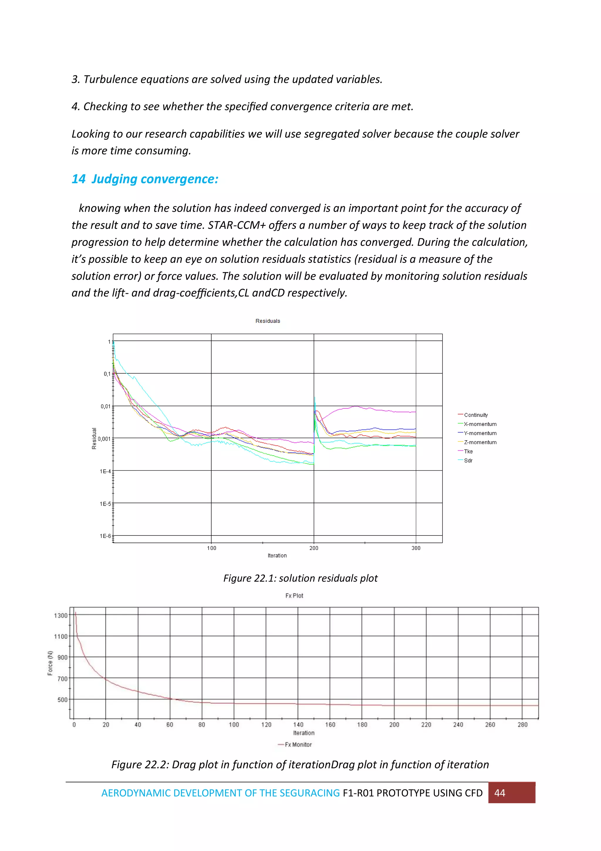 AERODYNAMIC DEVELOPMENT OF THE SEGURACING F1-R01 PROTOTYPE USING CFD 44 
3. Turbulence equations are solved using the updated variables. 
4. Checking to see whether the specified convergence criteria are met. 
Looking to our research capabilities we will use segregated solver because the couple solver is more time consuming. 
14 Judging convergence: 
knowing when the solution has indeed converged is an important point for the accuracy of the result and to save time. STAR-CCM+ offers a number of ways to keep track of the solution progression to help determine whether the calculation has converged. During the calculation, it’s possible to keep an eye on solution residuals statistics (residual is a measure of the solution error) or force values. The solution will be evaluated by monitoring solution residuals and the lift- and drag-coefficients,CL andCD respectively. 
Figure 22.1: solution residuals plot 
Figure 22.2: Drag plot in function of iterationDrag plot in function of iteration  