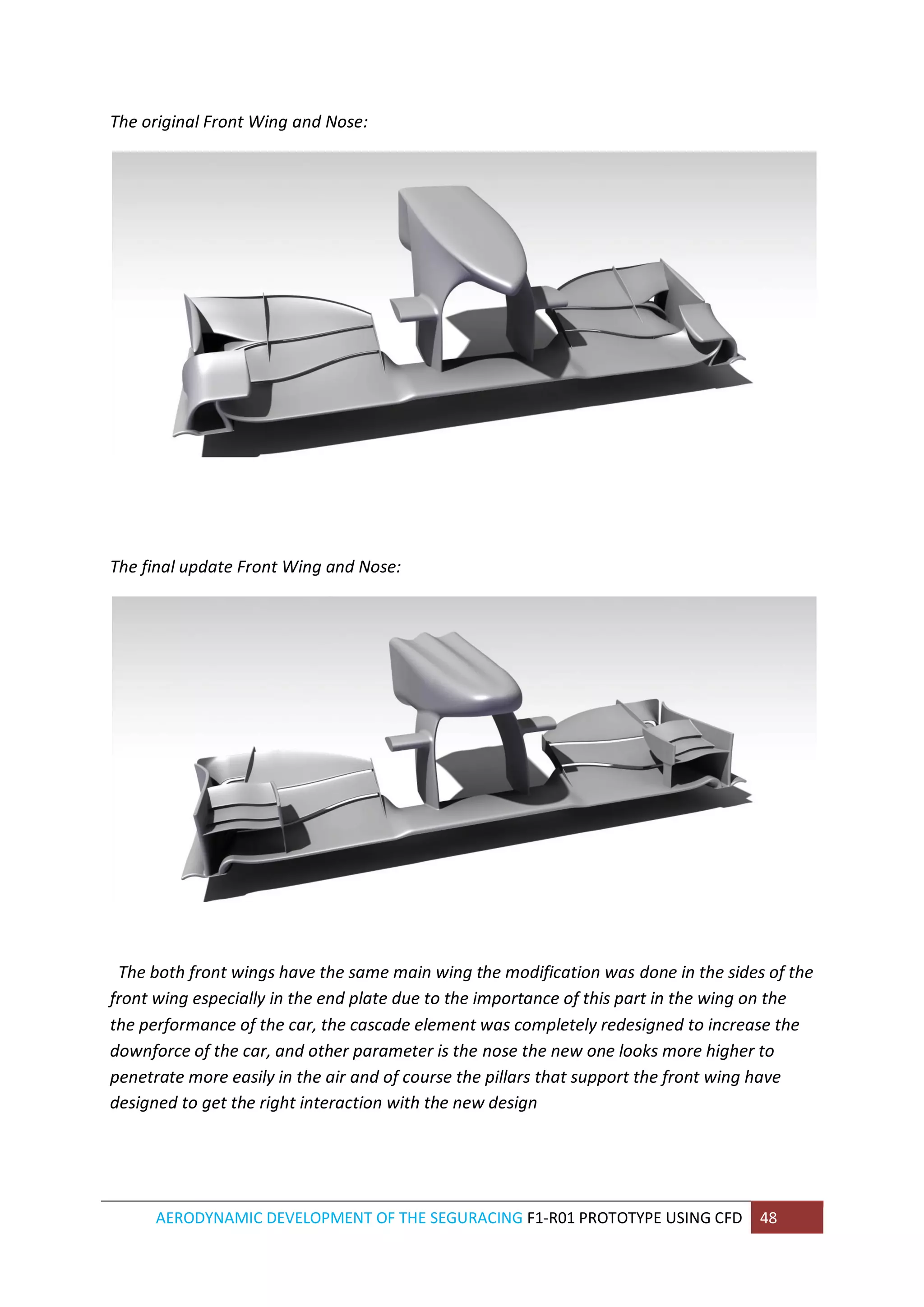 AERODYNAMIC DEVELOPMENT OF THE SEGURACING F1-R01 PROTOTYPE USING CFD 48 
The original Front Wing and Nose: 
The final update Front Wing and Nose: 
The both front wings have the same main wing the modification was done in the sides of the front wing especially in the end plate due to the importance of this part in the wing on the the performance of the car, the cascade element was completely redesigned to increase the downforce of the car, and other parameter is the nose the new one looks more higher to penetrate more easily in the air and of course the pillars that support the front wing have designed to get the right interaction with the new design 
 