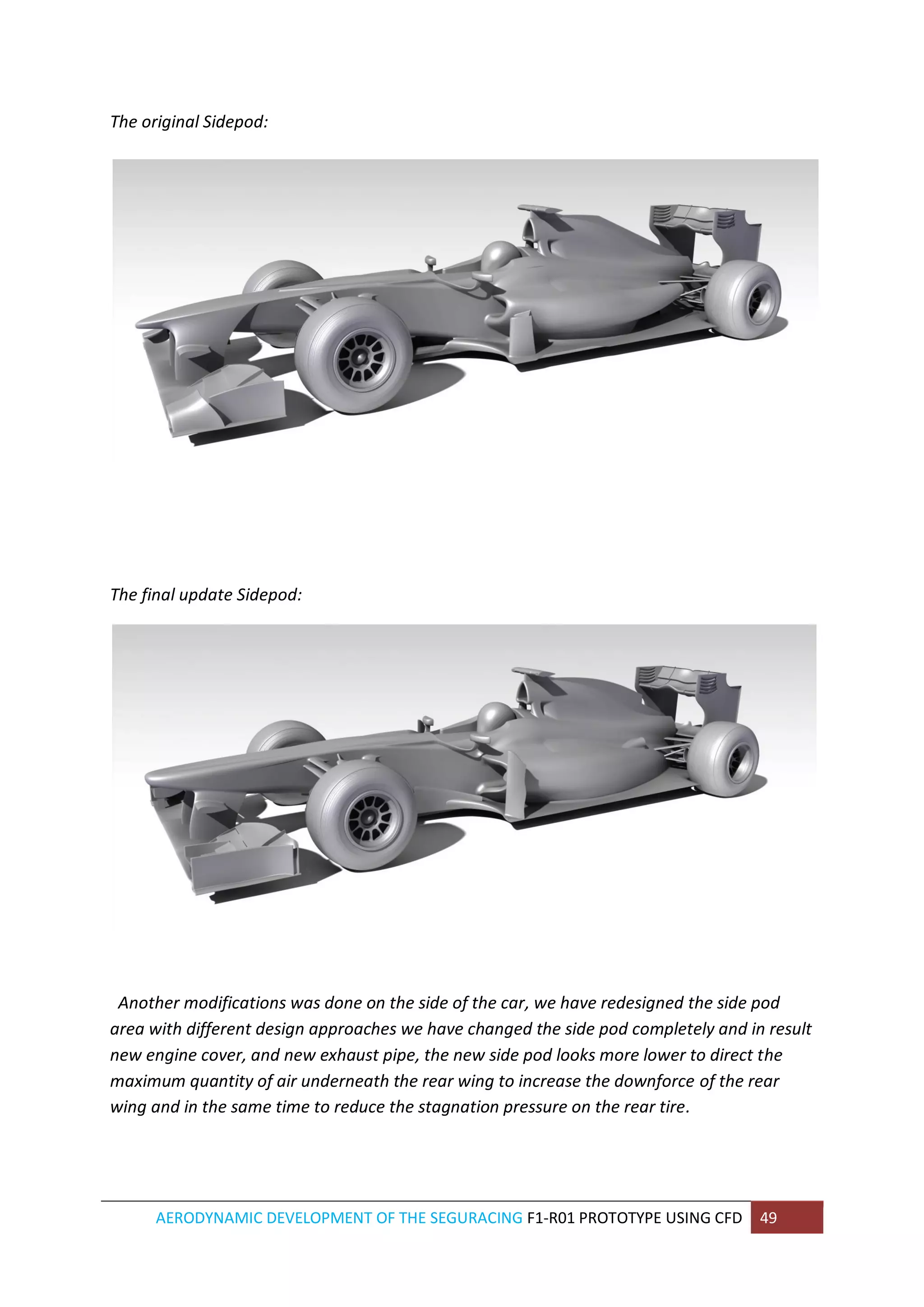 AERODYNAMIC DEVELOPMENT OF THE SEGURACING F1-R01 PROTOTYPE USING CFD 49 
The original Sidepod: 
The final update Sidepod: 
Another modifications was done on the side of the car, we have redesigned the side pod area with different design approaches we have changed the side pod completely and in result new engine cover, and new exhaust pipe, the new side pod looks more lower to direct the maximum quantity of air underneath the rear wing to increase the downforce of the rear wing and in the same time to reduce the stagnation pressure on the rear tire. 
 