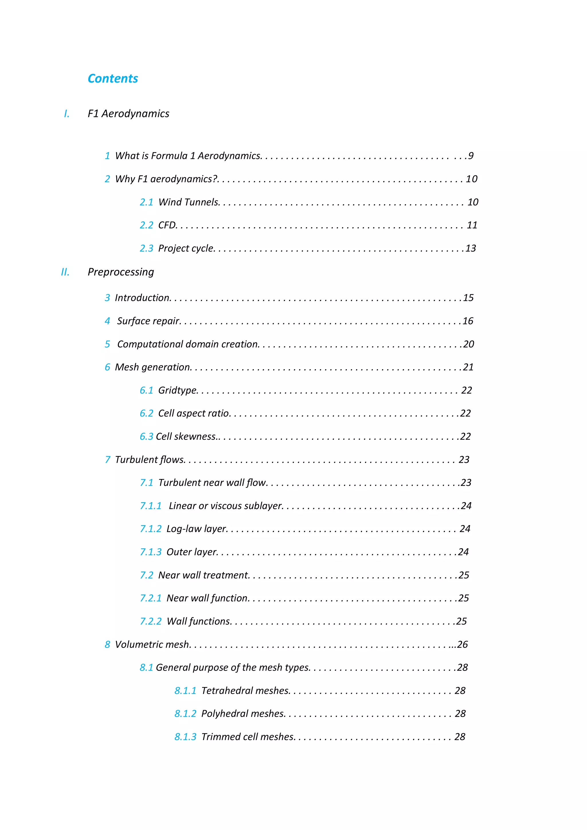 Contents 
I. F1 Aerodynamics 
1 What is Formula 1 Aerodynamics. . . . . . . . . . . . . . . . . . . . . . . . . . . . . . . . . . . . . . . .9 
2 Why F1 aerodynamics?. . . . . . . . . . . . . . . . . . . . . . . . . . . . . . . . . . . . . . . . . . . . . . . . 10 
2.1 Wind Tunnels. . . . . . . . . . . . . . . . . . . . . . . . . . . . . . . . . . . . . . . . . . . . . . . . 10 
2.2 CFD. . . . . . . . . . . . . . . . . . . . . . . . . . . . . . . . . . . . . . . . . . . . . . . . . . . . . . . . 11 
2.3 Project cycle. . . . . . . . . . . . . . . . . . . . . . . . . . . . . . . . . . . . . . . . . . . . . . . . .13 
II. Preprocessing 
3 Introduction. . . . . . . . . . . . . . . . . . . . . . . . . . . . . . . . . . . . . . . . . . . . . . . . . . . . . . . . .15 
4 Surface repair. . . . . . . . . . . . . . . . . . . . . . . . . . . . . . . . . . . . . . . . . . . . . . . . . . . . . . .16 
5 Computational domain creation. . . . . . . . . . . . . . . . . . . . . . . . . . . . . . . . . . . . . . . .20 
6 Mesh generation. . . . . . . . . . . . . . . . . . . . . . . . . . . . . . . . . . . . . . . . . . . . . . . . . . . . .21 
6.1 Gridtype. . . . . . . . . . . . . . . . . . . . . . . . . . . . . . . . . . . . . . . . . . . . . . . . . . . 22 
6.2 Cell aspect ratio. . . . . . . . . . . . . . . . . . . . . . . . . . . . . . . . . . . . . . . . . . . . .22 
6.3 Cell skewness.. . . . . . . . . . . . . . . . . . . . . . . . . . . . . . . . . . . . . . . . . . . . . . .22 
7 Turbulent flows. . . . . . . . . . . . . . . . . . . . . . . . . . . . . . . . . . . . . . . . . . . . . . . . . . . . . 23 
7.1 Turbulent near wall flow. . . . . . . . . . . . . . . . . . . . . . . . . . . . . . . . . . . . . .23 
7.1.1 Linear or viscous sublayer. . . . . . . . . . . . . . . . . . . . . . . . . . . . . . . . . . .24 
7.1.2 Log-law layer. . . . . . . . . . . . . . . . . . . . . . . . . . . . . . . . . . . . . . . . . . . . . 24 
7.1.3 Outer layer. . . . . . . . . . . . . . . . . . . . . . . . . . . . . . . . . . . . . . . . . . . . . . .24 
7.2 Near wall treatment. . . . . . . . . . . . . . . . . . . . . . . . . . . . . . . . . . . . . . . . .25 
7.2.1 Near wall function. . . . . . . . . . . . . . . . . . . . . . . . . . . . . . . . . . . . . . . . .25 
7.2.2 Wall functions. . . . . . . . . . . . . . . . . . . . . . . . . . . . . . . . . . . . . . . . . . . .25 
8 Volumetric mesh. . . . . . . . . . . . . . . . . . . . . . . . . . . . . . . . . . . . . . . . . . . . . . . . . . ...26 
8.1 General purpose of the mesh types. . . . . . . . . . . . . . . . . . . . . . . . . . . . .28 
8.1.1 Tetrahedral meshes. . . . . . . . . . . . . . . . . . . . . . . . . . . . . . . . 28 
8.1.2 Polyhedral meshes. . . . . . . . . . . . . . . . . . . . . . . . . . . . . . . . . 28 
8.1.3 Trimmed cell meshes. . . . . . . . . . . . . . . . . . . . . . . . . . . . . . . 28  