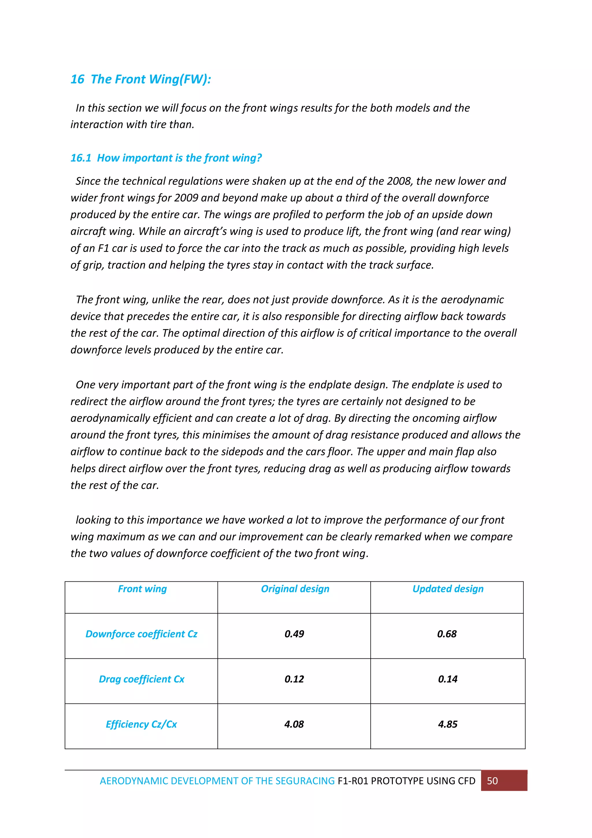 AERODYNAMIC DEVELOPMENT OF THE SEGURACING F1-R01 PROTOTYPE USING CFD 50 
16 The Front Wing(FW): 
In this section we will focus on the front wings results for the both models and the interaction with tire than. 16.1 How important is the front wing? Since the technical regulations were shaken up at the end of the 2008, the new lower and wider front wings for 2009 and beyond make up about a third of the overall downforce produced by the entire car. The wings are profiled to perform the job of an upside down aircraft wing. While an aircraft’s wing is used to produce lift, the front wing (and rear wing) of an F1 car is used to force the car into the track as much as possible, providing high levels of grip, traction and helping the tyres stay in contact with the track surface. The front wing, unlike the rear, does not just provide downforce. As it is the aerodynamic device that precedes the entire car, it is also responsible for directing airflow back towards the rest of the car. The optimal direction of this airflow is of critical importance to the overall downforce levels produced by the entire car. One very important part of the front wing is the endplate design. The endplate is used to redirect the airflow around the front tyres; the tyres are certainly not designed to be aerodynamically efficient and can create a lot of drag. By directing the oncoming airflow around the front tyres, this minimises the amount of drag resistance produced and allows the airflow to continue back to the sidepods and the cars floor. The upper and main flap also helps direct airflow over the front tyres, reducing drag as well as producing airflow towards the rest of the car. looking to this importance we have worked a lot to improve the performance of our front wing maximum as we can and our improvement can be clearly remarked when we compare the two values of downforce coefficient of the two front wing. Front wing 
Original design Updated design 
Downforce coefficient Cz 
0.49 
0.68 
Drag coefficient Cx 
0.12 
0.14 
Efficiency Cz/Cx 
4.08 
4.85  