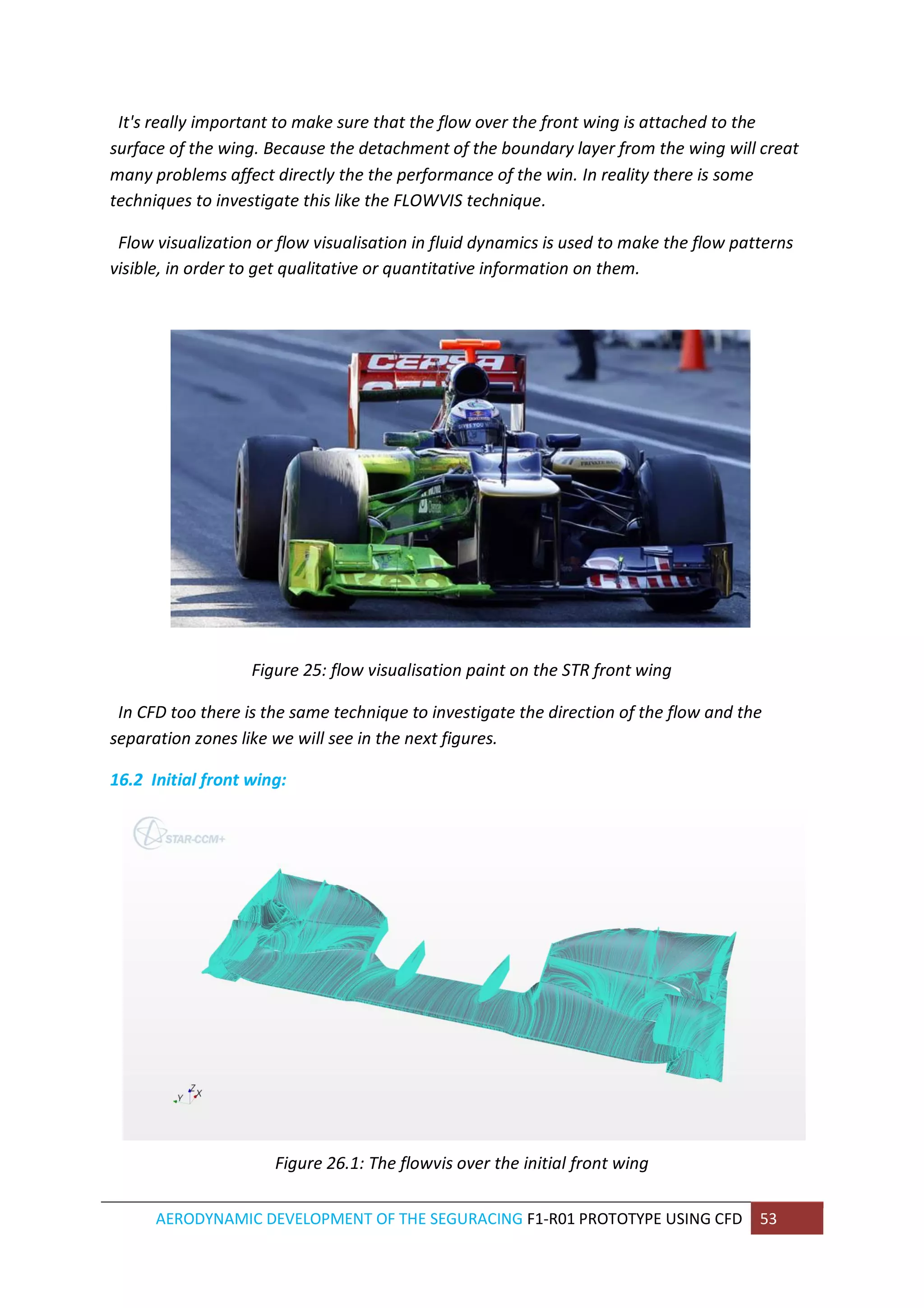 AERODYNAMIC DEVELOPMENT OF THE SEGURACING F1-R01 PROTOTYPE USING CFD 53 
It's really important to make sure that the flow over the front wing is attached to the surface of the wing. Because the detachment of the boundary layer from the wing will creat many problems affect directly the the performance of the win. In reality there is some techniques to investigate this like the FLOWVIS technique. 
Flow visualization or flow visualisation in fluid dynamics is used to make the flow patterns visible, in order to get qualitative or quantitative information on them. 
Figure 25: flow visualisation paint on the STR front wing 
In CFD too there is the same technique to investigate the direction of the flow and the separation zones like we will see in the next figures. 
16.2 Initial front wing: 
Figure 26.1: The flowvis over the initial front wing  