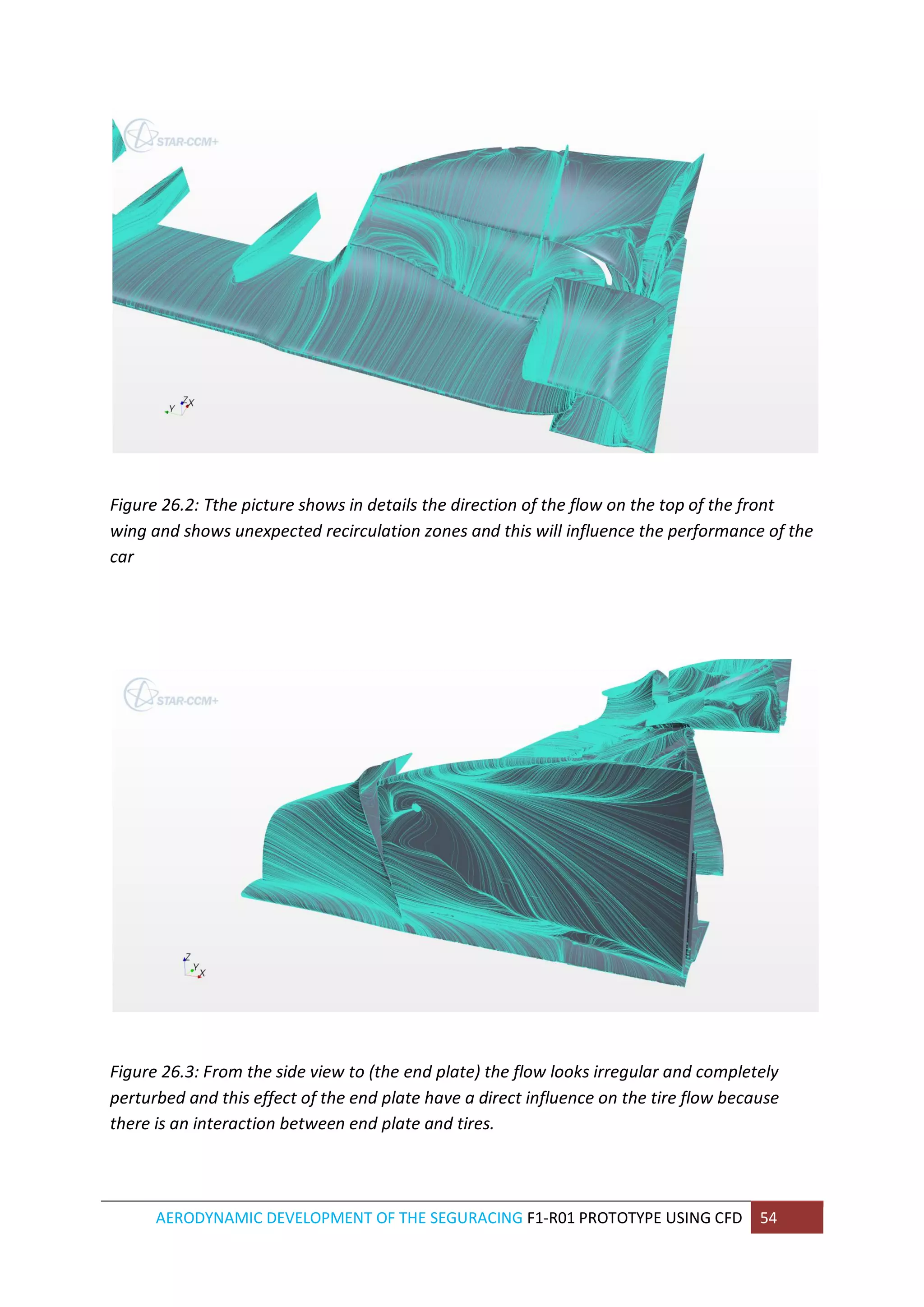AERODYNAMIC DEVELOPMENT OF THE SEGURACING F1-R01 PROTOTYPE USING CFD 54 
Figure 26.2: Tthe picture shows in details the direction of the flow on the top of the front wing and shows unexpected recirculation zones and this will influence the performance of the car 
Figure 26.3: From the side view to (the end plate) the flow looks irregular and completely perturbed and this effect of the end plate have a direct influence on the tire flow because there is an interaction between end plate and tires. 
 