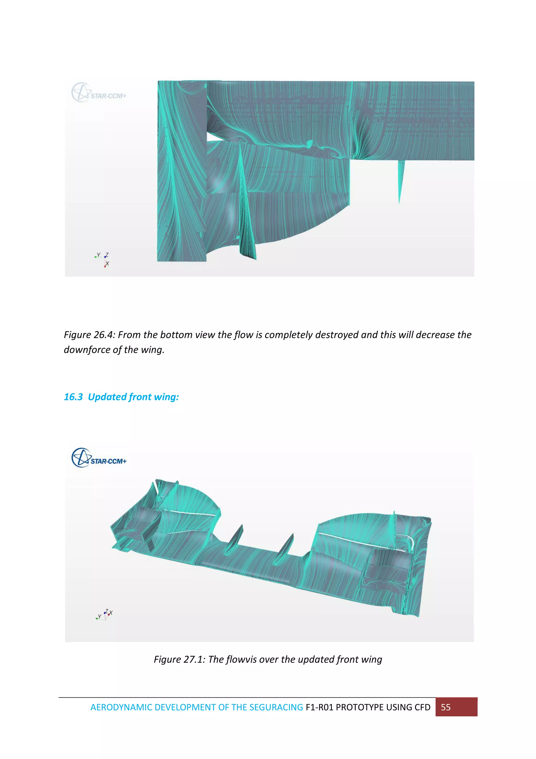 AERODYNAMIC DEVELOPMENT OF THE SEGURACING F1-R01 PROTOTYPE USING CFD 55 
Figure 26.4: From the bottom view the flow is completely destroyed and this will decrease the downforce of the wing. 
16.3 Updated front wing: 
Figure 27.1: The flowvis over the updated front wing 
 