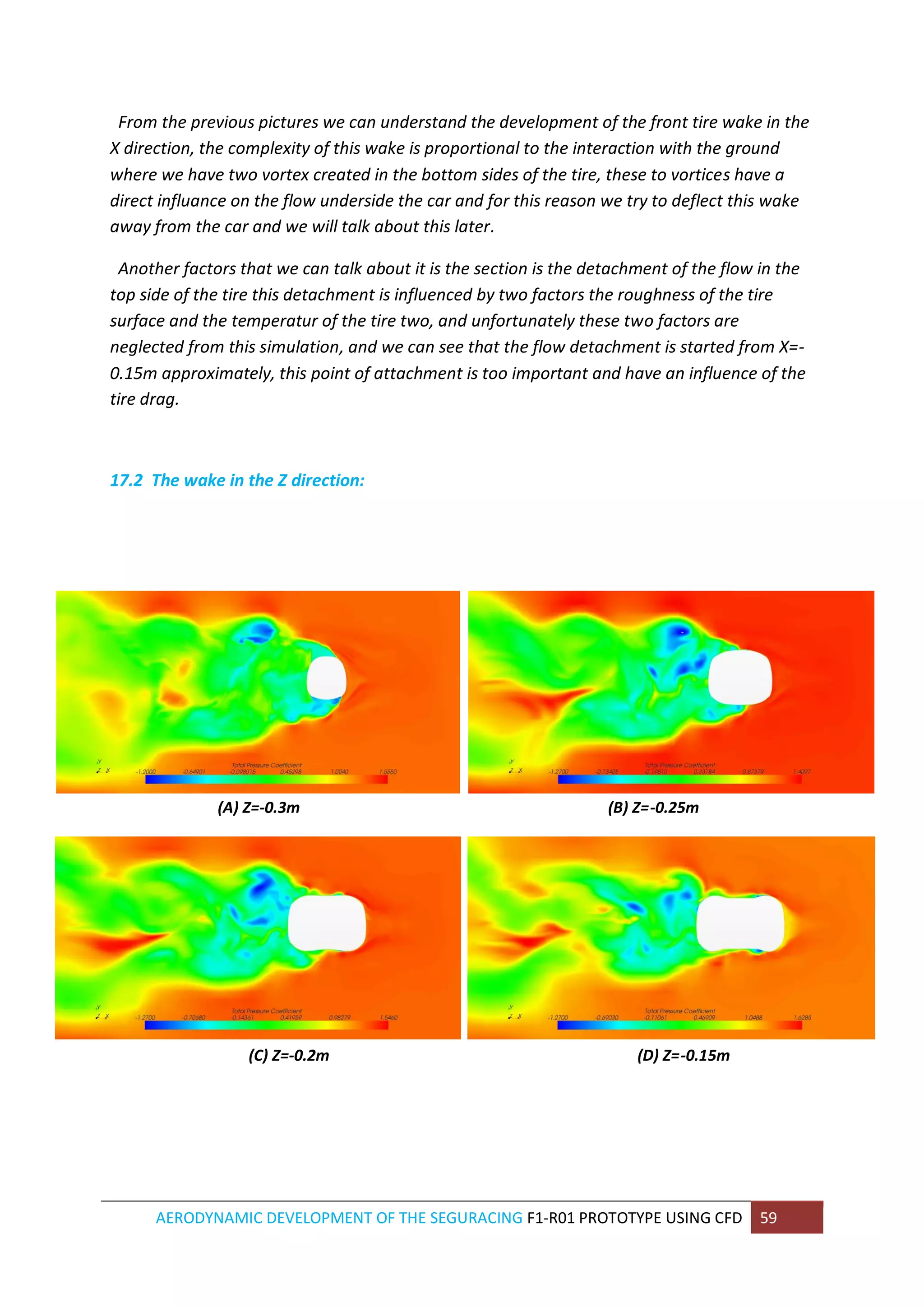 AERODYNAMIC DEVELOPMENT OF THE SEGURACING F1-R01 PROTOTYPE USING CFD 59 
From the previous pictures we can understand the development of the front tire wake in the X direction, the complexity of this wake is proportional to the interaction with the ground where we have two vortex created in the bottom sides of the tire, these to vortices have a direct influance on the flow underside the car and for this reason we try to deflect this wake away from the car and we will talk about this later. 
Another factors that we can talk about it is the section is the detachment of the flow in the top side of the tire this detachment is influenced by two factors the roughness of the tire surface and the temperatur of the tire two, and unfortunately these two factors are neglected from this simulation, and we can see that the flow detachment is started from X=- 0.15m approximately, this point of attachment is too important and have an influence of the tire drag. 
17.2 The wake in the Z direction: 
(A) Z=-0.3m (B) Z=-0.25m 
(C) Z=-0.2m (D) Z=-0.15m 
 