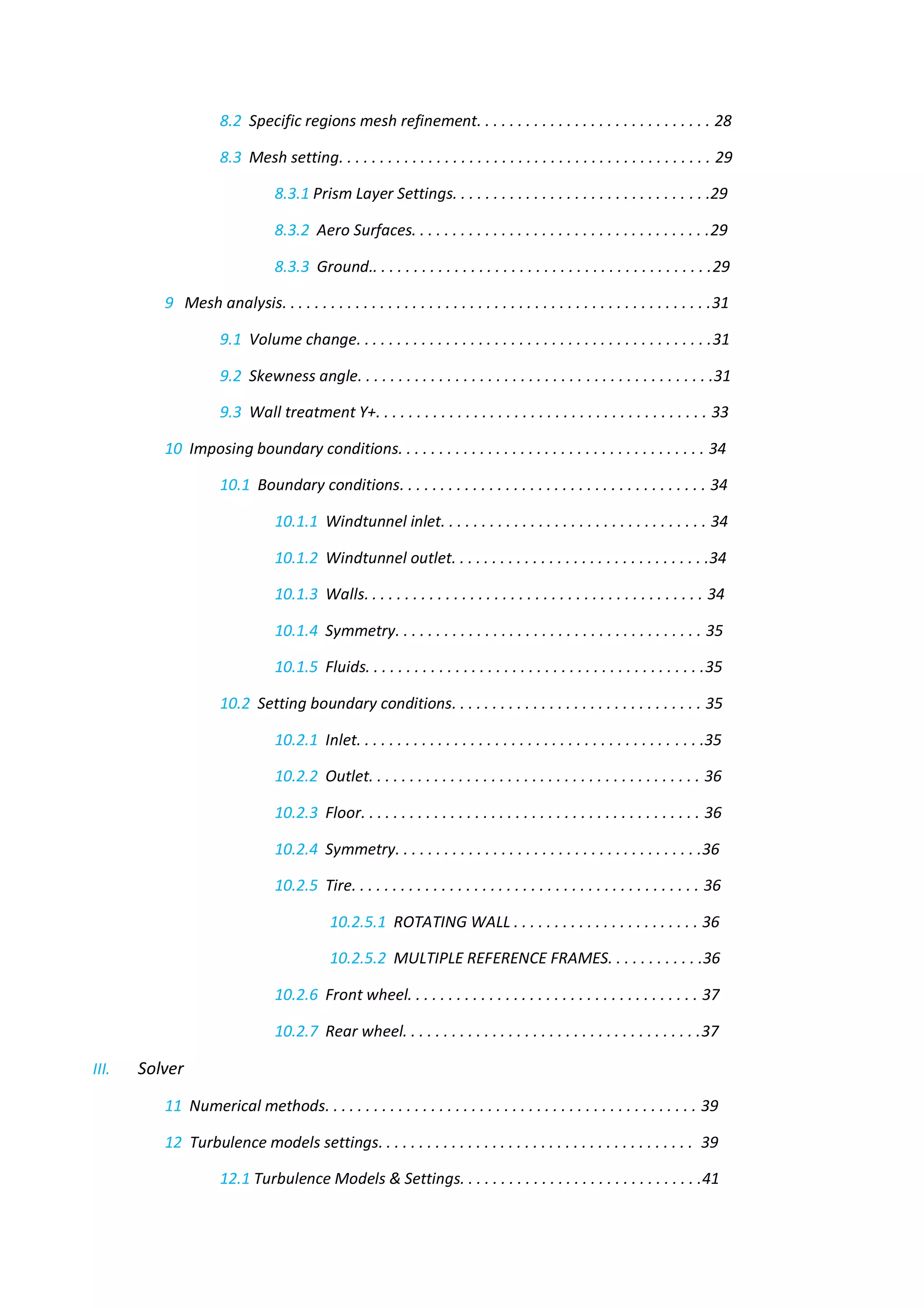 8.2 Specific regions mesh refinement. . . . . . . . . . . . . . . . . . . . . . . . . . . . . 28 
8.3 Mesh setting. . . . . . . . . . . . . . . . . . . . . . . . . . . . . . . . . . . . . . . . . . . . . . 29 
8.3.1 Prism Layer Settings. . . . . . . . . . . . . . . . . . . . . . . . . . . . . . . .29 
8.3.2 Aero Surfaces. . . . . . . . . . . . . . . . . . . . . . . . . . . . . . . . . . . . .29 
8.3.3 Ground.. . . . . . . . . . . . . . . . . . . . . . . . . . . . . . . . . . . . . . . . . .29 
9 Mesh analysis. . . . . . . . . . . . . . . . . . . . . . . . . . . . . . . . . . . . . . . . . . . . . . . . . . . . .31 
9.1 Volume change. . . . . . . . . . . . . . . . . . . . . . . . . . . . . . . . . . . . . . . . . . . .31 
9.2 Skewness angle. . . . . . . . . . . . . . . . . . . . . . . . . . . . . . . . . . . . . . . . . . . .31 
9.3 Wall treatment Y+. . . . . . . . . . . . . . . . . . . . . . . . . . . . . . . . . . . . . . . . . 33 
10 Imposing boundary conditions. . . . . . . . . . . . . . . . . . . . . . . . . . . . . . . . . . . . . . 34 
10.1 Boundary conditions. . . . . . . . . . . . . . . . . . . . . . . . . . . . . . . . . . . . . . 34 
10.1.1 Windtunnel inlet. . . . . . . . . . . . . . . . . . . . . . . . . . . . . . . . . 34 
10.1.2 Windtunnel outlet. . . . . . . . . . . . . . . . . . . . . . . . . . . . . . . .34 
10.1.3 Walls. . . . . . . . . . . . . . . . . . . . . . . . . . . . . . . . . . . . . . . . . . 34 
10.1.4 Symmetry. . . . . . . . . . . . . . . . . . . . . . . . . . . . . . . . . . . . . . 35 
10.1.5 Fluids. . . . . . . . . . . . . . . . . . . . . . . . . . . . . . . . . . . . . . . . . .35 
10.2 Setting boundary conditions. . . . . . . . . . . . . . . . . . . . . . . . . . . . . . . 35 
10.2.1 Inlet. . . . . . . . . . . . . . . . . . . . . . . . . . . . . . . . . . . . . . . . . . .35 
10.2.2 Outlet. . . . . . . . . . . . . . . . . . . . . . . . . . . . . . . . . . . . . . . . . 36 
10.2.3 Floor. . . . . . . . . . . . . . . . . . . . . . . . . . . . . . . . . . . . . . . . . . 36 
10.2.4 Symmetry. . . . . . . . . . . . . . . . . . . . . . . . . . . . . . . . . . . . . .36 
10.2.5 Tire. . . . . . . . . . . . . . . . . . . . . . . . . . . . . . . . . . . . . . . . . . . 36 
10.2.5.1 ROTATING WALL . . . . . . . . . . . . . . . . . . . . . . . 36 
10.2.5.2 MULTIPLE REFERENCE FRAMES. . . . . . . . . . . .36 
10.2.6 Front wheel. . . . . . . . . . . . . . . . . . . . . . . . . . . . . . . . . . . . 37 
10.2.7 Rear wheel. . . . . . . . . . . . . . . . . . . . . . . . . . . . . . . . . . . . .37 
III. Solver 
11 Numerical methods. . . . . . . . . . . . . . . . . . . . . . . . . . . . . . . . . . . . . . . . . . . . . . 39 
12 Turbulence models settings. . . . . . . . . . . . . . . . . . . . . . . . . . . . . . . . . . . . . . . 39 
12.1 Turbulence Models & Settings. . . . . . . . . . . . . . . . . . . . . . . . . . . . . .41  