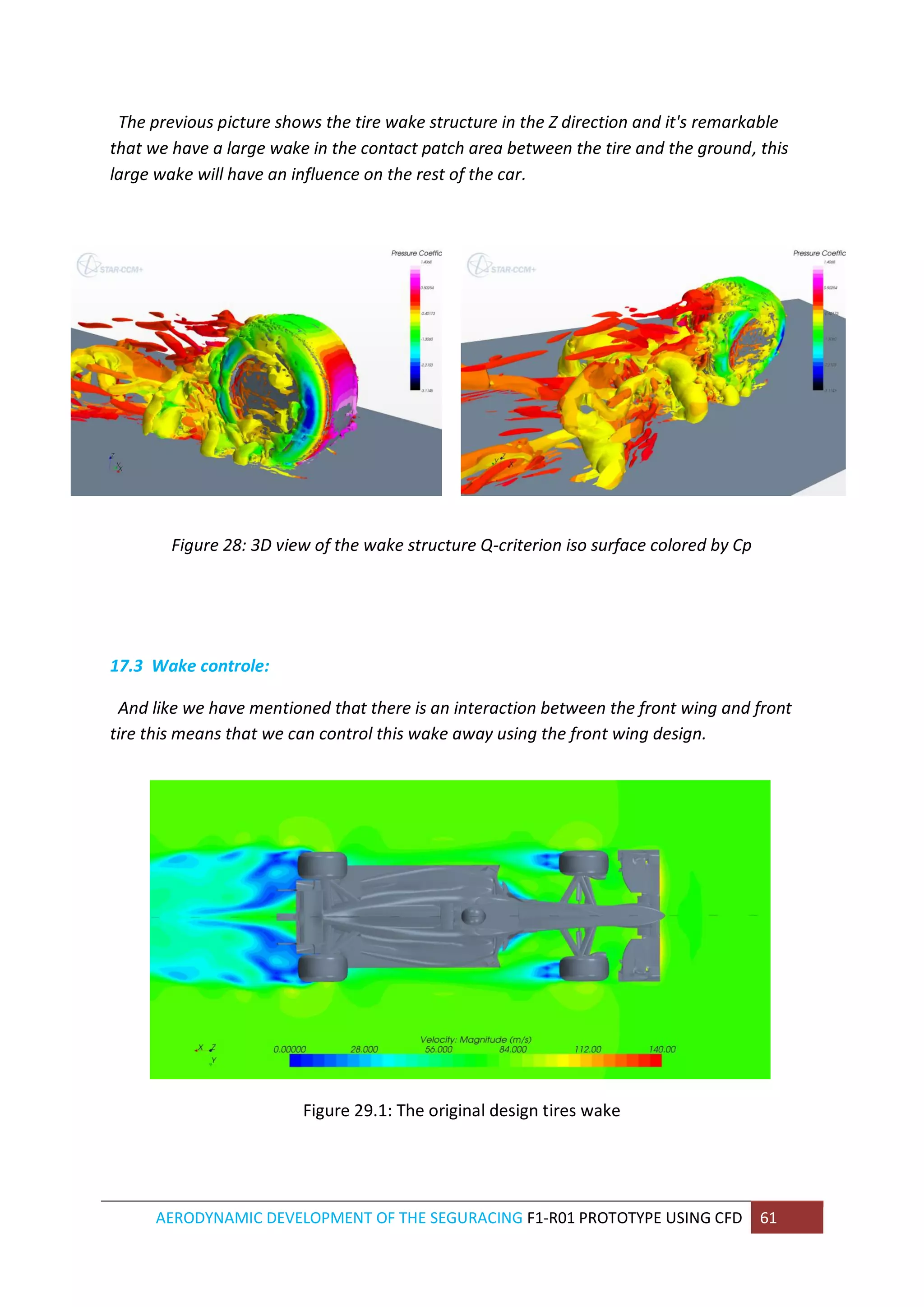AERODYNAMIC DEVELOPMENT OF THE SEGURACING F1-R01 PROTOTYPE USING CFD 61 
The previous picture shows the tire wake structure in the Z direction and it's remarkable that we have a large wake in the contact patch area between the tire and the ground, this large wake will have an influence on the rest of the car. 
Figure 28: 3D view of the wake structure Q-criterion iso surface colored by Cp 
17.3 Wake controle: 
And like we have mentioned that there is an interaction between the front wing and front tire this means that we can control this wake away using the front wing design. 
Figure 29.1: The original design tires wake 
 
