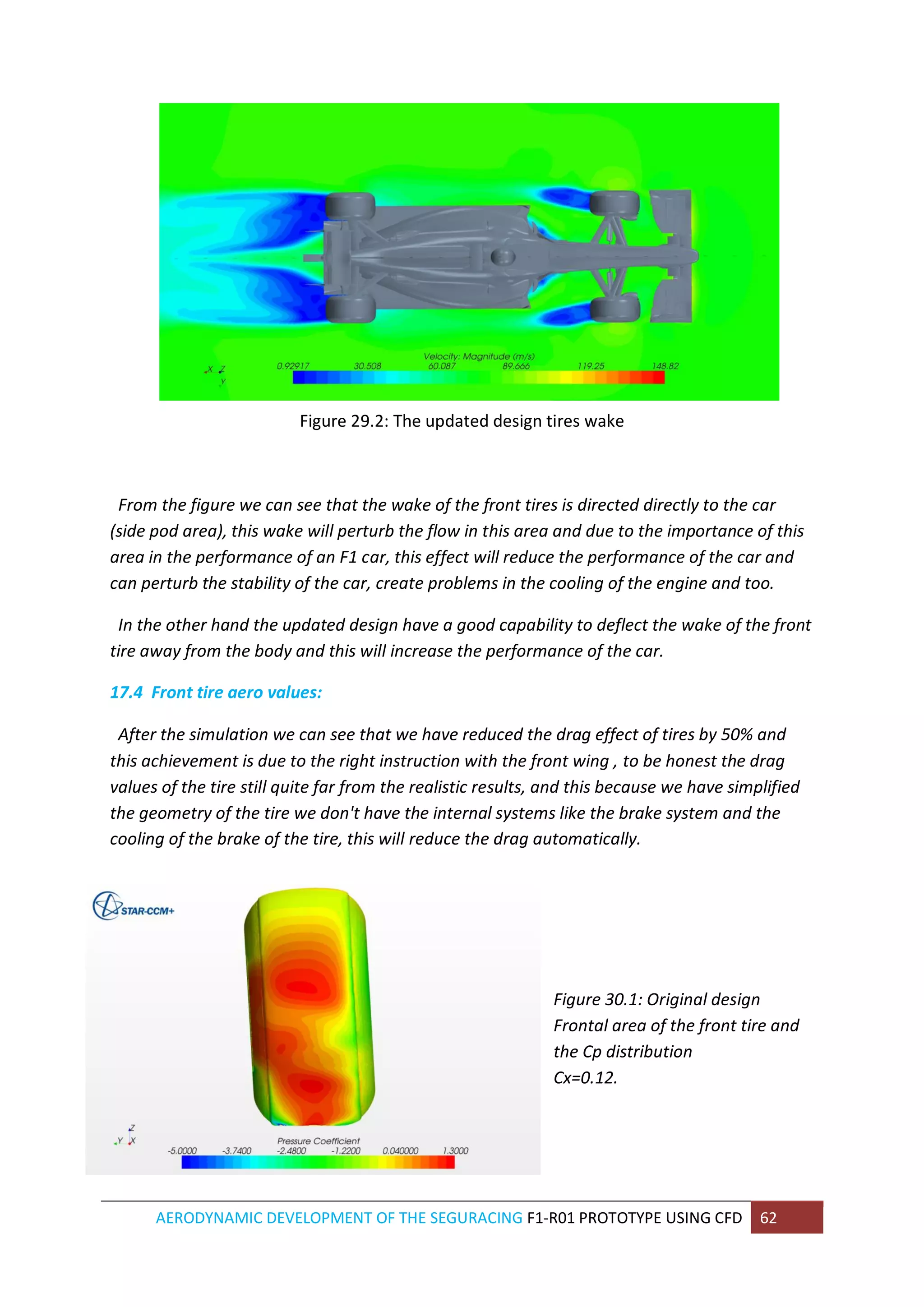 AERODYNAMIC DEVELOPMENT OF THE SEGURACING F1-R01 PROTOTYPE USING CFD 62 
Figure 29.2: The updated design tires wake 
From the figure we can see that the wake of the front tires is directed directly to the car (side pod area), this wake will perturb the flow in this area and due to the importance of this area in the performance of an F1 car, this effect will reduce the performance of the car and can perturb the stability of the car, create problems in the cooling of the engine and too. 
In the other hand the updated design have a good capability to deflect the wake of the front tire away from the body and this will increase the performance of the car. 
17.4 Front tire aero values: 
After the simulation we can see that we have reduced the drag effect of tires by 50% and this achievement is due to the right instruction with the front wing , to be honest the drag values of the tire still quite far from the realistic results, and this because we have simplified the geometry of the tire we don't have the internal systems like the brake system and the cooling of the brake of the tire, this will reduce the drag automatically. 
Figure 30.1: Original design Frontal area of the front tire and the Cp distribution Cx=0.12. 
 