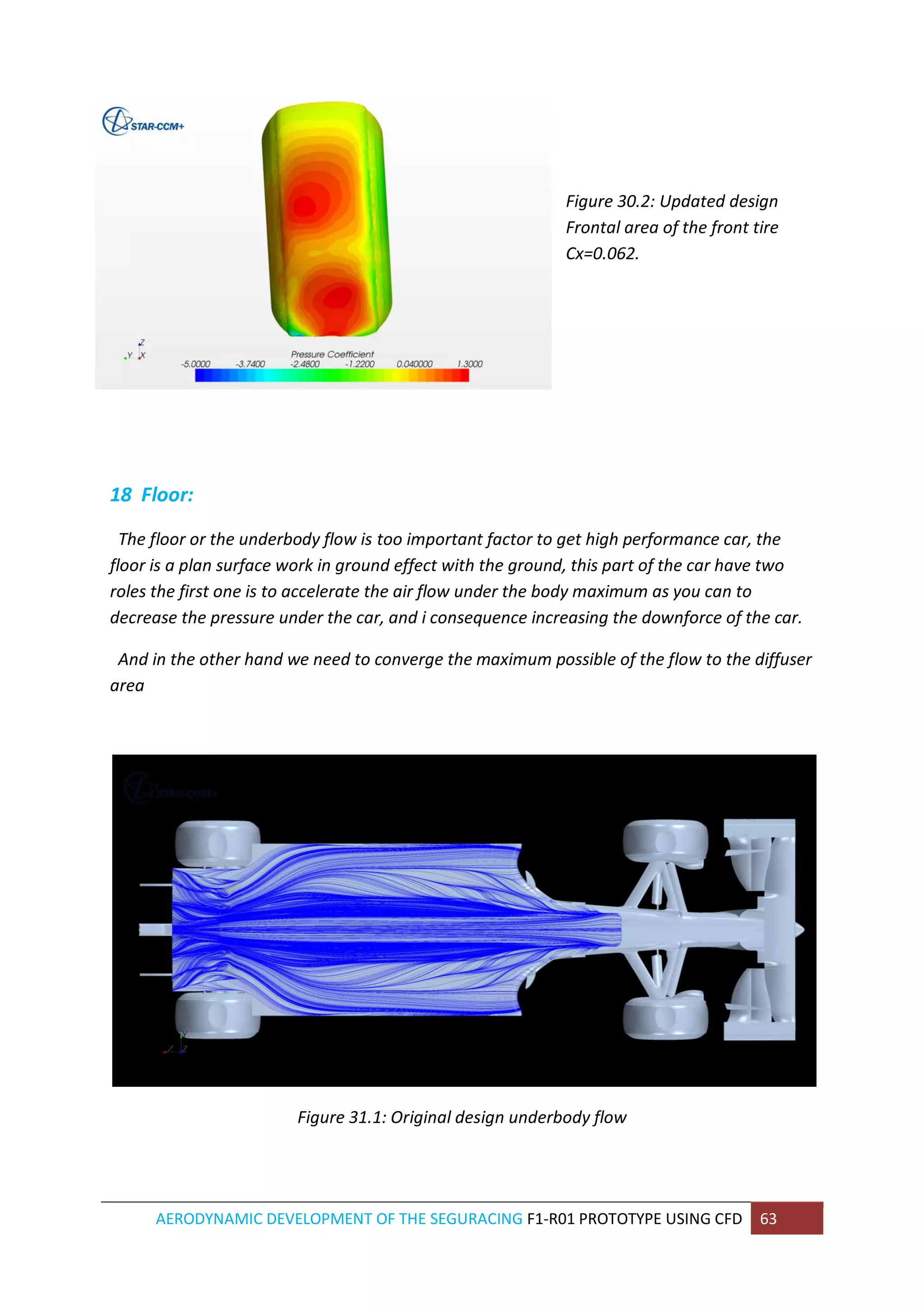 AERODYNAMIC DEVELOPMENT OF THE SEGURACING F1-R01 PROTOTYPE USING CFD 63 
Figure 30.2: Updated design Frontal area of the front tire Cx=0.062. 
18 Floor: 
The floor or the underbody flow is too important factor to get high performance car, the floor is a plan surface work in ground effect with the ground, this part of the car have two roles the first one is to accelerate the air flow under the body maximum as you can to decrease the pressure under the car, and i consequence increasing the downforce of the car. 
And in the other hand we need to converge the maximum possible of the flow to the diffuser area 
Figure 31.1: Original design underbody flow 
 
