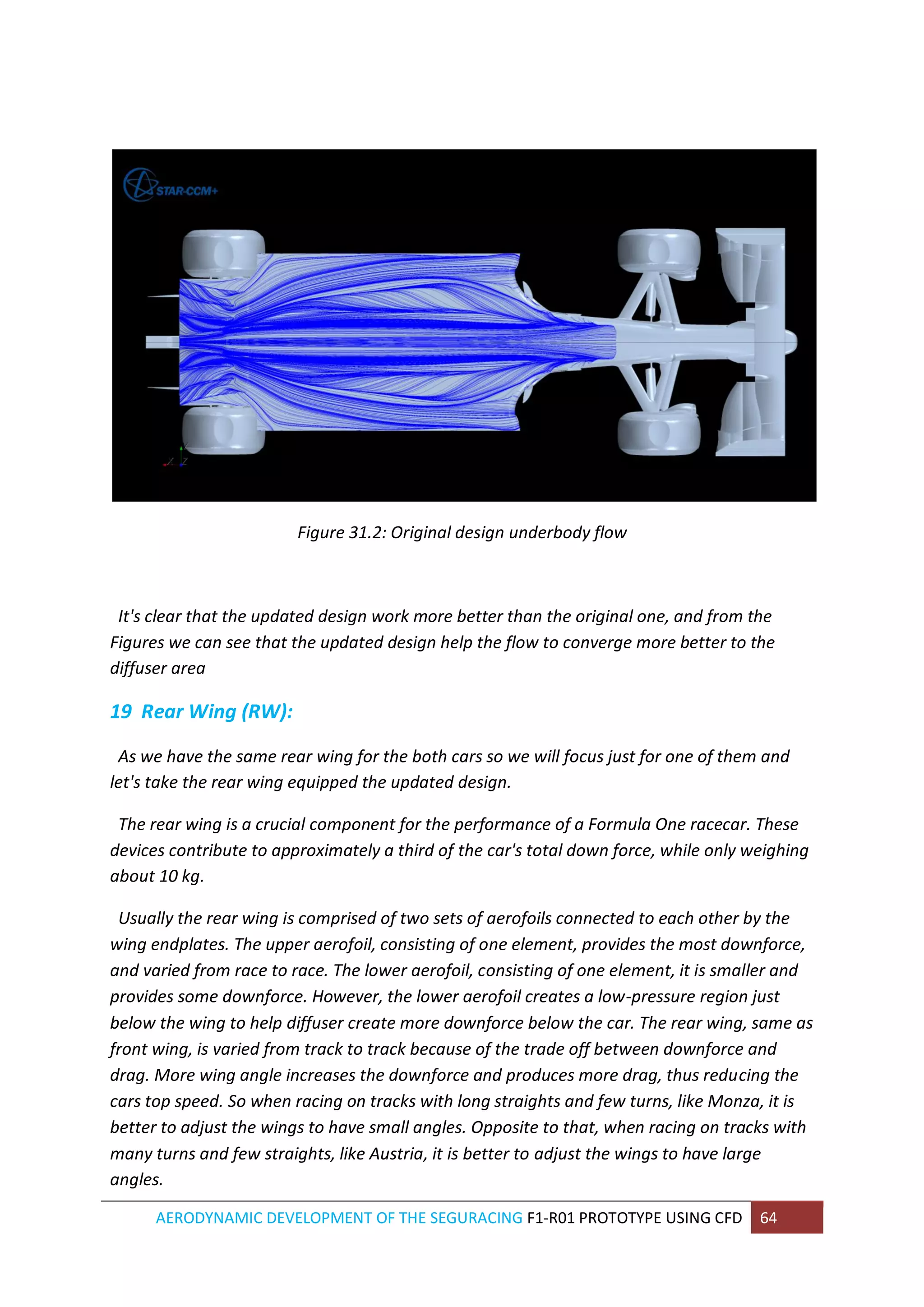 AERODYNAMIC DEVELOPMENT OF THE SEGURACING F1-R01 PROTOTYPE USING CFD 64 
Figure 31.2: Original design underbody flow 
It's clear that the updated design work more better than the original one, and from the Figures we can see that the updated design help the flow to converge more better to the diffuser area 
19 Rear Wing (RW): 
As we have the same rear wing for the both cars so we will focus just for one of them and let's take the rear wing equipped the updated design. The rear wing is a crucial component for the performance of a Formula One racecar. These devices contribute to approximately a third of the car's total down force, while only weighing about 10 kg. Usually the rear wing is comprised of two sets of aerofoils connected to each other by the wing endplates. The upper aerofoil, consisting of one element, provides the most downforce, and varied from race to race. The lower aerofoil, consisting of one element, it is smaller and provides some downforce. However, the lower aerofoil creates a low-pressure region just below the wing to help diffuser create more downforce below the car. The rear wing, same as front wing, is varied from track to track because of the trade off between downforce and drag. More wing angle increases the downforce and produces more drag, thus reducing the cars top speed. So when racing on tracks with long straights and few turns, like Monza, it is better to adjust the wings to have small angles. Opposite to that, when racing on tracks with many turns and few straights, like Austria, it is better to adjust the wings to have large angles.  