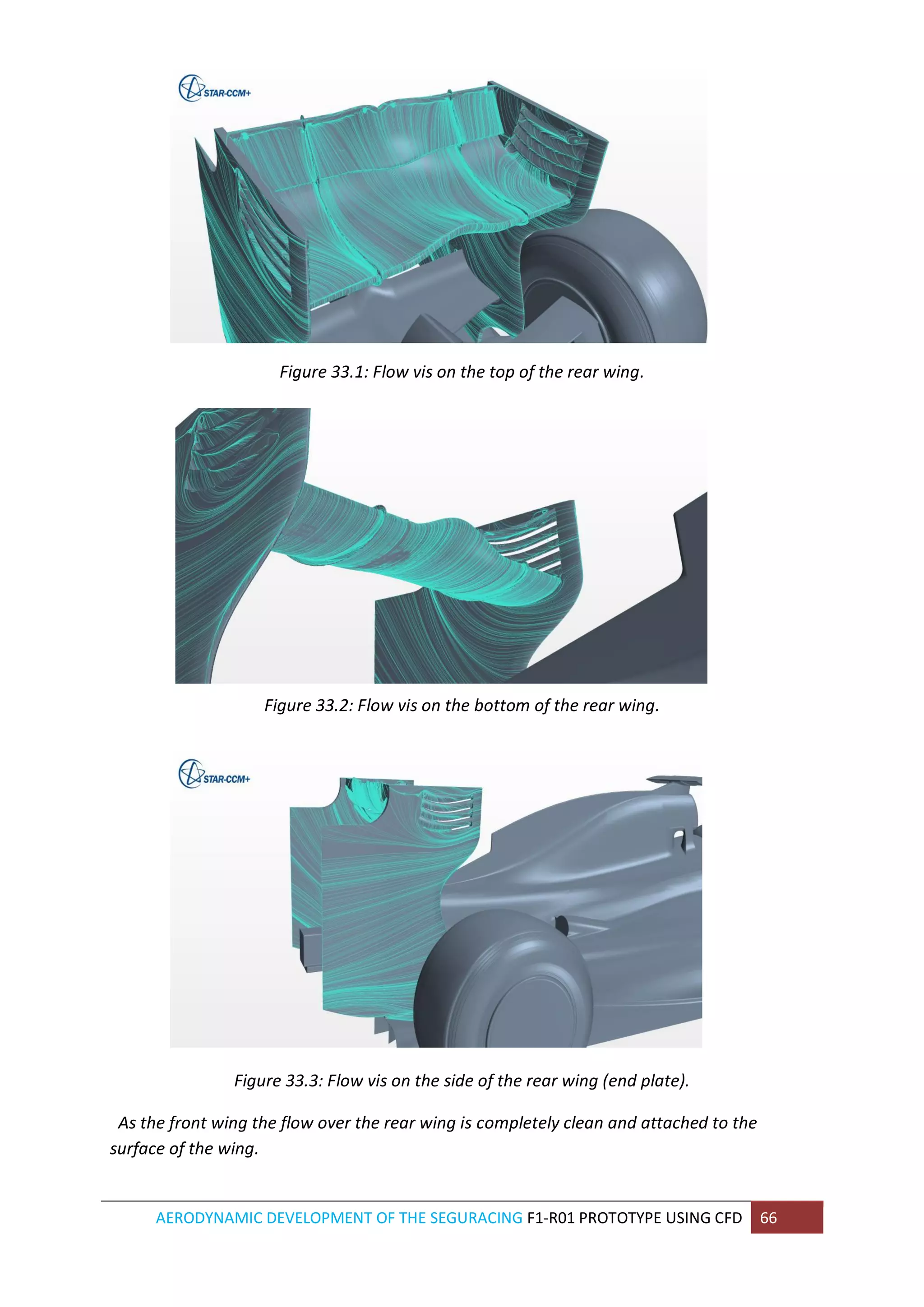 AERODYNAMIC DEVELOPMENT OF THE SEGURACING F1-R01 PROTOTYPE USING CFD 66 
Figure 33.1: Flow vis on the top of the rear wing. 
Figure 33.2: Flow vis on the bottom of the rear wing. 
Figure 33.3: Flow vis on the side of the rear wing (end plate). 
As the front wing the flow over the rear wing is completely clean and attached to the surface of the wing.  