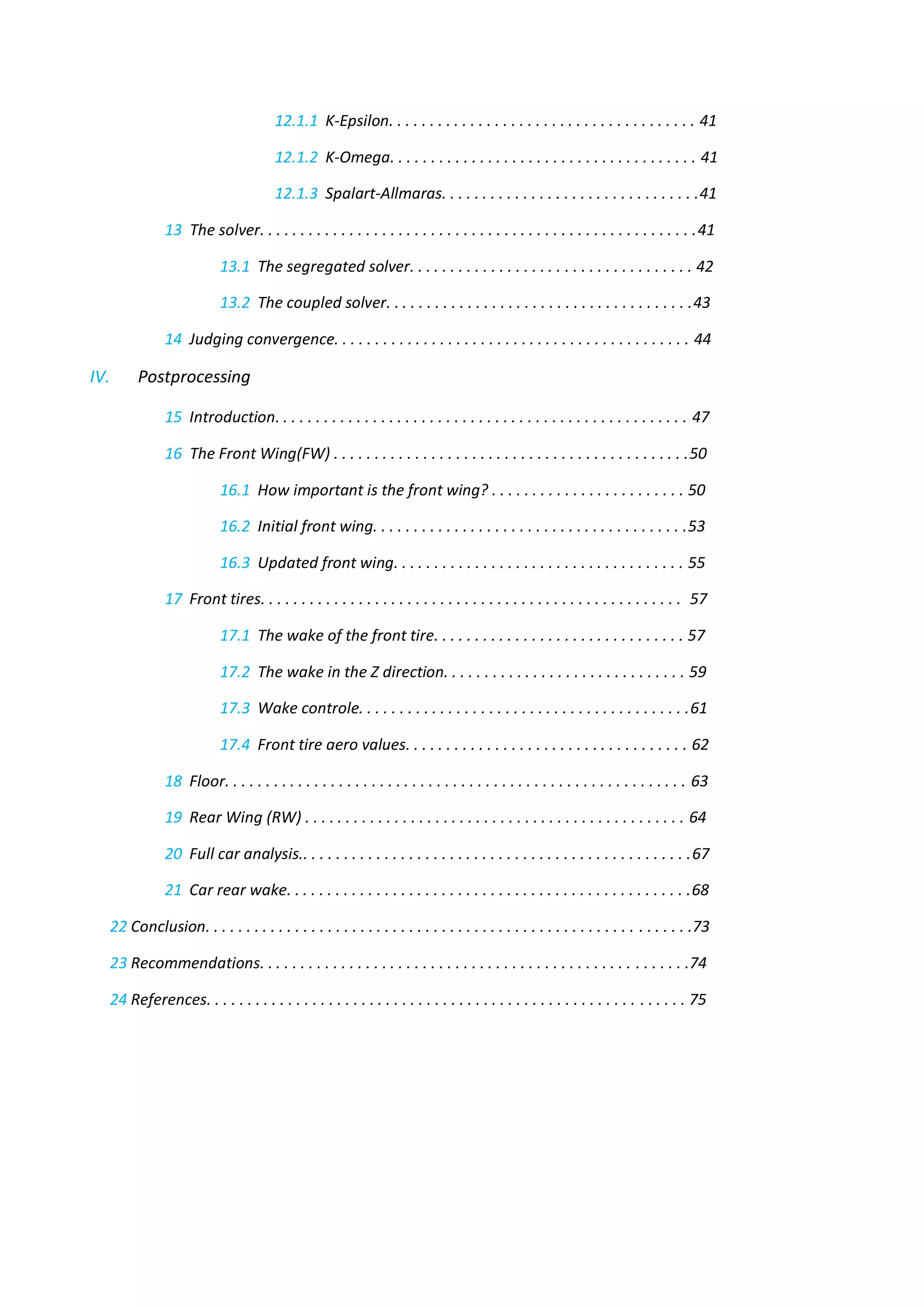 12.1.1 K-Epsilon. . . . . . . . . . . . . . . . . . . . . . . . . . . . . . . . . . . . . . 41 
12.1.2 K-Omega. . . . . . . . . . . . . . . . . . . . . . . . . . . . . . . . . . . . . . 41 
12.1.3 Spalart-Allmaras. . . . . . . . . . . . . . . . . . . . . . . . . . . . . . . .41 
13 The solver. . . . . . . . . . . . . . . . . . . . . . . . . . . . . . . . . . . . . . . . . . . . . . . . . . . . . .41 
13.1 The segregated solver. . . . . . . . . . . . . . . . . . . . . . . . . . . . . . . . . . . 42 
13.2 The coupled solver. . . . . . . . . . . . . . . . . . . . . . . . . . . . . . . . . . . . . .43 
14 Judging convergence. . . . . . . . . . . . . . . . . . . . . . . . . . . . . . . . . . . . . . . . . . . . 44 
IV. Postprocessing 
15 Introduction. . . . . . . . . . . . . . . . . . . . . . . . . . . . . . . . . . . . . . . . . . . . . . . . . . . 47 
16 The Front Wing(FW) . . . . . . . . . . . . . . . . . . . . . . . . . . . . . . . . . . . . . . . . . . . .50 
16.1 How important is the front wing? . . . . . . . . . . . . . . . . . . . . . . . . 50 
16.2 Initial front wing. . . . . . . . . . . . . . . . . . . . . . . . . . . . . . . . . . . . . . .53 
16.3 Updated front wing. . . . . . . . . . . . . . . . . . . . . . . . . . . . . . . . . . . . 55 
17 Front tires. . . . . . . . . . . . . . . . . . . . . . . . . . . . . . . . . . . . . . . . . . . . . . . . . . . . 57 
17.1 The wake of the front tire. . . . . . . . . . . . . . . . . . . . . . . . . . . . . . . 57 
17.2 The wake in the Z direction. . . . . . . . . . . . . . . . . . . . . . . . . . . . . . 59 
17.3 Wake controle. . . . . . . . . . . . . . . . . . . . . . . . . . . . . . . . . . . . . . . . .61 
17.4 Front tire aero values. . . . . . . . . . . . . . . . . . . . . . . . . . . . . . . . . . . 62 
18 Floor. . . . . . . . . . . . . . . . . . . . . . . . . . . . . . . . . . . . . . . . . . . . . . . . . . . . . . . . . 63 
19 Rear Wing (RW) . . . . . . . . . . . . . . . . . . . . . . . . . . . . . . . . . . . . . . . . . . . . . . . 64 
20 Full car analysis.. . . . . . . . . . . . . . . . . . . . . . . . . . . . . . . . . . . . . . . . . . . . . . . .67 
21 Car rear wake. . . . . . . . . . . . . . . . . . . . . . . . . . . . . . . . . . . . . . . . . . . . . . . . . .68 
22 Conclusion. . . . . . . . . . . . . . . . . . . . . . . . . . . . . . . . . . . . . . . . . . . . . . . . . . . . . . . . . . . .73 
23 Recommendations. . . . . . . . . . . . . . . . . . . . . . . . . . . . . . . . . . . . . . . . . . . . . . . . . . . . .74 
24 References. . . . . . . . . . . . . . . . . . . . . . . . . . . . . . . . . . . . . . . . . . . . . . . . . . . . . . . . . . . 75 
 