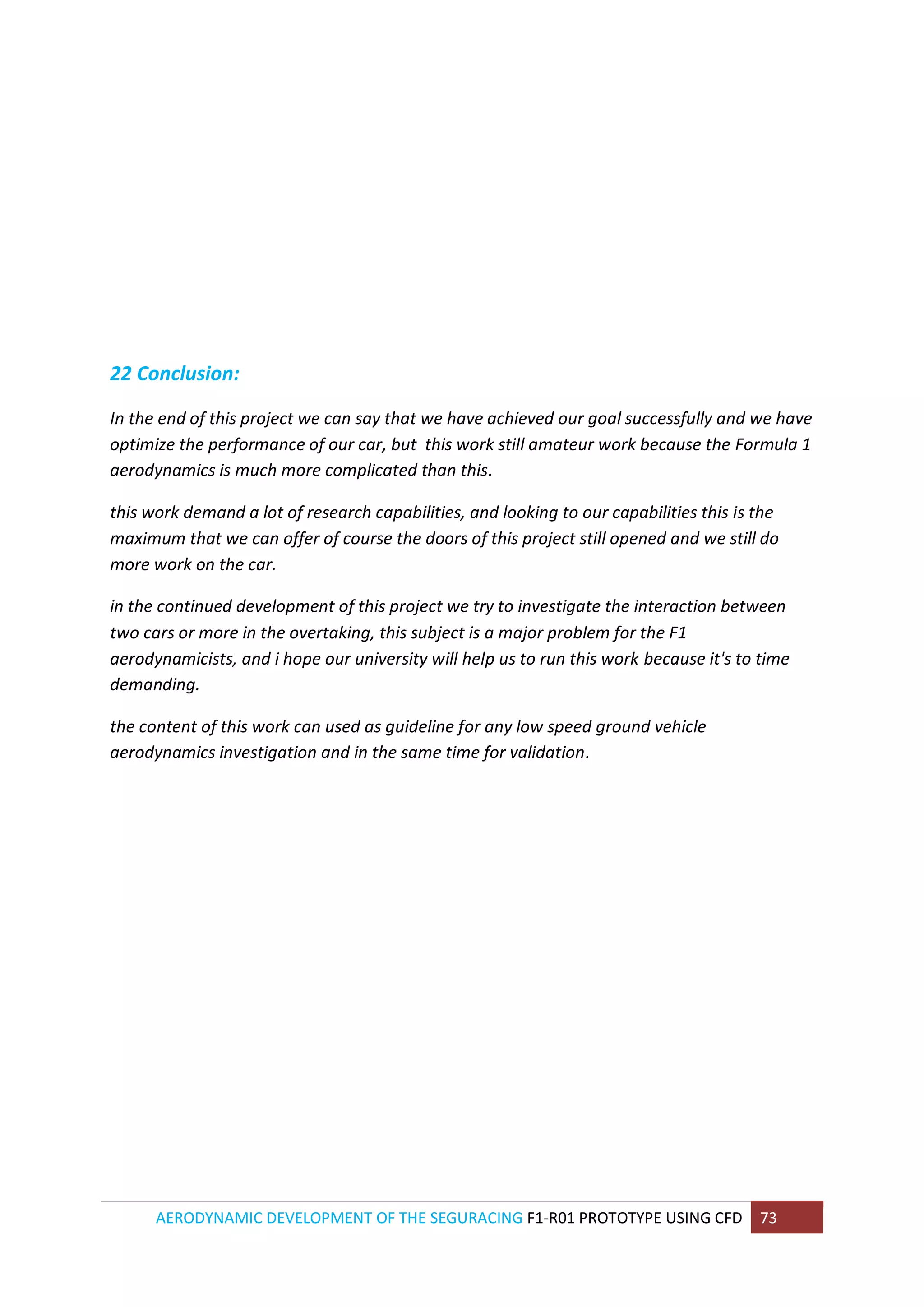 AERODYNAMIC DEVELOPMENT OF THE SEGURACING F1-R01 PROTOTYPE USING CFD 73 
22 Conclusion: 
In the end of this project we can say that we have achieved our goal successfully and we have optimize the performance of our car, but this work still amateur work because the Formula 1 aerodynamics is much more complicated than this. 
this work demand a lot of research capabilities, and looking to our capabilities this is the maximum that we can offer of course the doors of this project still opened and we still do more work on the car. 
in the continued development of this project we try to investigate the interaction between two cars or more in the overtaking, this subject is a major problem for the F1 aerodynamicists, and i hope our university will help us to run this work because it's to time demanding. 
the content of this work can used as guideline for any low speed ground vehicle aerodynamics investigation and in the same time for validation. 
 