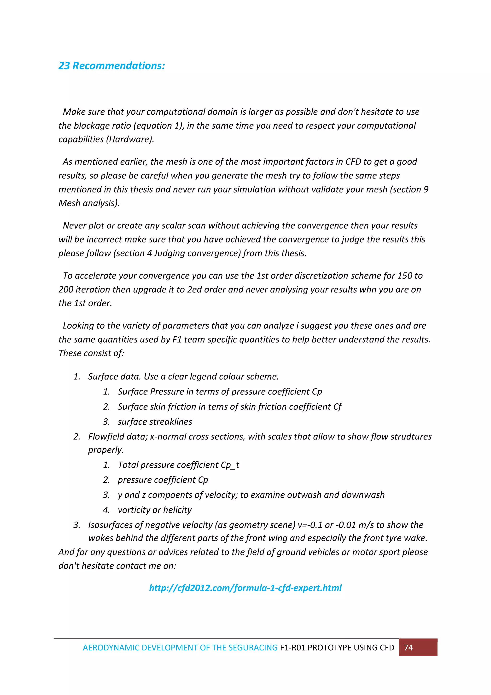 AERODYNAMIC DEVELOPMENT OF THE SEGURACING F1-R01 PROTOTYPE USING CFD 74 
23 Recommendations: 
Make sure that your computational domain is larger as possible and don't hesitate to use the blockage ratio (equation 1), in the same time you need to respect your computational capabilities (Hardware). 
As mentioned earlier, the mesh is one of the most important factors in CFD to get a good results, so please be careful when you generate the mesh try to follow the same steps mentioned in this thesis and never run your simulation without validate your mesh (section 9 Mesh analysis). 
Never plot or create any scalar scan without achieving the convergence then your results will be incorrect make sure that you have achieved the convergence to judge the results this please follow (section 4 Judging convergence) from this thesis. 
To accelerate your convergence you can use the 1st order discretization scheme for 150 to 200 iteration then upgrade it to 2ed order and never analysing your results whn you are on the 1st order. 
Looking to the variety of parameters that you can analyze i suggest you these ones and are the same quantities used by F1 team specific quantities to help better understand the results. These consist of: 1. Surface data. Use a clear legend colour scheme. 1. Surface Pressure in terms of pressure coefficient Cp 2. Surface skin friction in tems of skin friction coefficient Cf 3. surface streaklines 2. Flowfield data; x-normal cross sections, with scales that allow to show flow strudtures properly. 1. Total pressure coefficient Cp_t 2. pressure coefficient Cp 3. y and z compoents of velocity; to examine outwash and downwash 4. vorticity or helicity 3. Isosurfaces of negative velocity (as geometry scene) v=-0.1 or -0.01 m/s to show the wakes behind the different parts of the front wing and especially the front tyre wake. 
And for any questions or advices related to the field of ground vehicles or motor sport please don't hesitate contact me on: 
http://cfd2012.com/formula-1-cfd-expert.html 
 