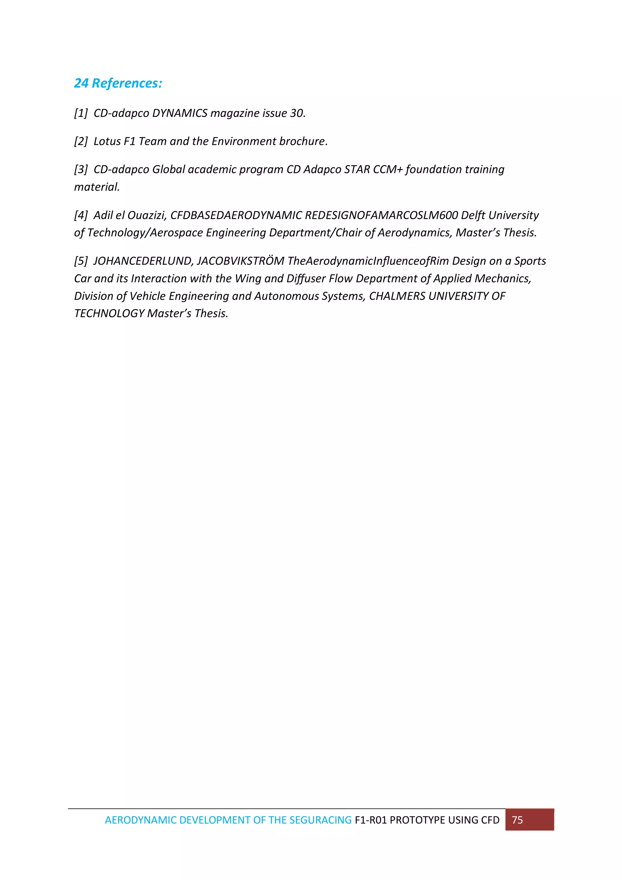 AERODYNAMIC DEVELOPMENT OF THE SEGURACING F1-R01 PROTOTYPE USING CFD 75 
24 References: 
[1] CD-adapco DYNAMICS magazine issue 30. 
[2] Lotus F1 Team and the Environment brochure. 
[3] CD-adapco Global academic program CD Adapco STAR CCM+ foundation training material. 
[4] Adil el Ouazizi, CFDBASEDAERODYNAMIC REDESIGNOFAMARCOSLM600 Delft University of Technology/Aerospace Engineering Department/Chair of Aerodynamics, Master’s Thesis. 
[5] JOHANCEDERLUND, JACOBVIKSTRÖM TheAerodynamicInfluenceofRim Design on a Sports Car and its Interaction with the Wing and Diffuser Flow Department of Applied Mechanics, Division of Vehicle Engineering and Autonomous Systems, CHALMERS UNIVERSITY OF TECHNOLOGY Master’s Thesis. 
