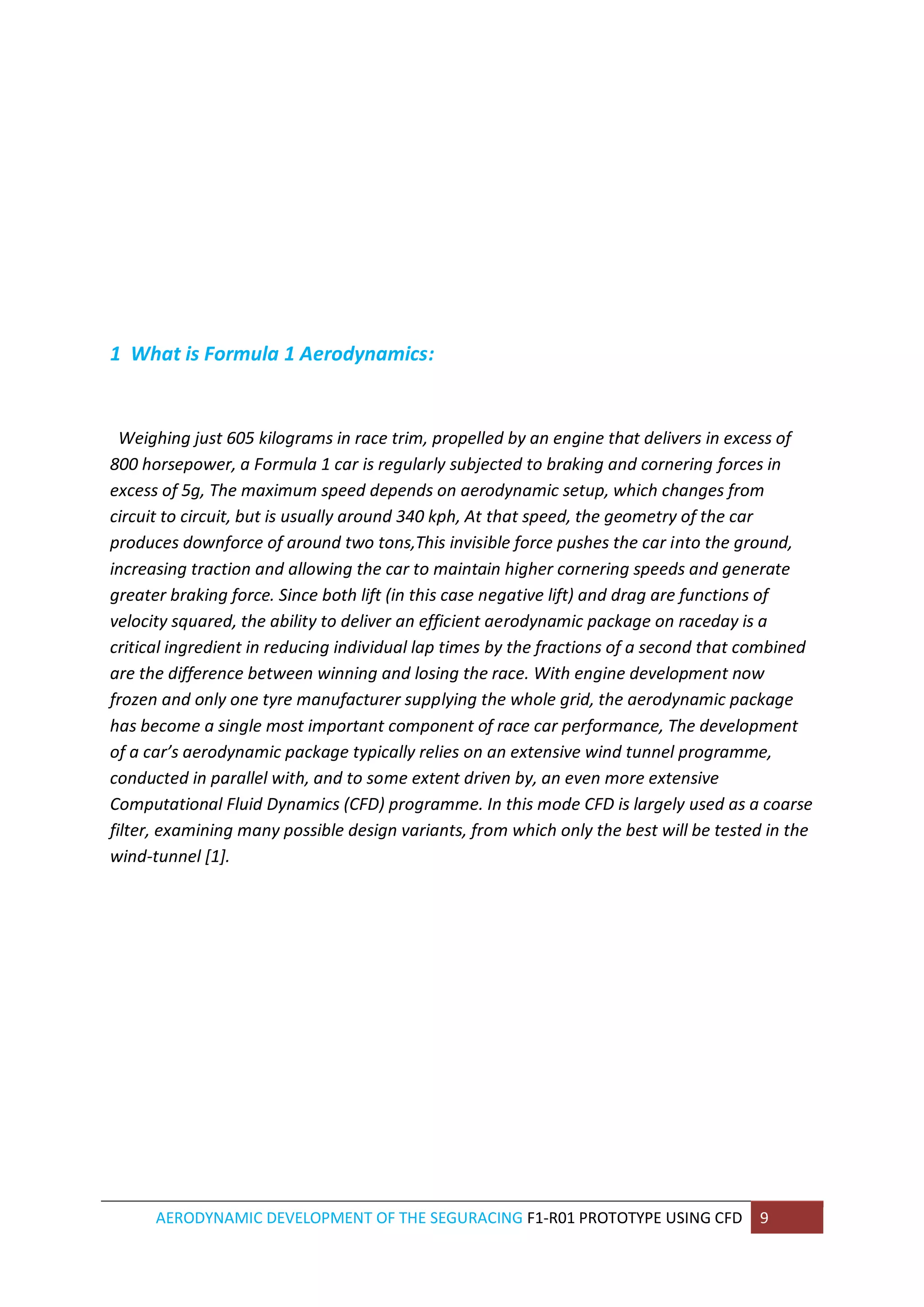 AERODYNAMIC DEVELOPMENT OF THE SEGURACING F1-R01 PROTOTYPE USING CFD 9 
1 What is Formula 1 Aerodynamics: 
Weighing just 605 kilograms in race trim, propelled by an engine that delivers in excess of 800 horsepower, a Formula 1 car is regularly subjected to braking and cornering forces in excess of 5g, The maximum speed depends on aerodynamic setup, which changes from circuit to circuit, but is usually around 340 kph, At that speed, the geometry of the car produces downforce of around two tons,This invisible force pushes the car into the ground, increasing traction and allowing the car to maintain higher cornering speeds and generate greater braking force. Since both lift (in this case negative lift) and drag are functions of velocity squared, the ability to deliver an efficient aerodynamic package on raceday is a critical ingredient in reducing individual lap times by the fractions of a second that combined are the difference between winning and losing the race. With engine development now frozen and only one tyre manufacturer supplying the whole grid, the aerodynamic package has become a single most important component of race car performance, The development of a car’s aerodynamic package typically relies on an extensive wind tunnel programme, conducted in parallel with, and to some extent driven by, an even more extensive Computational Fluid Dynamics (CFD) programme. In this mode CFD is largely used as a coarse filter, examining many possible design variants, from which only the best will be tested in the wind-tunnel [1]. 
 