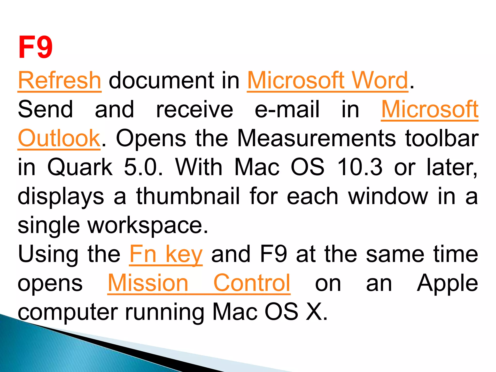 F9
Refresh document in Microsoft Word.
Send and receive e-mail in Microsoft
Outlook. Opens the Measurements toolbar
in Quark 5.0. With Mac OS 10.3 or later,
displays a thumbnail for each window in a
single workspace.
Using the Fn key and F9 at the same time
opens Mission Control on an Apple
computer running Mac OS X.
 