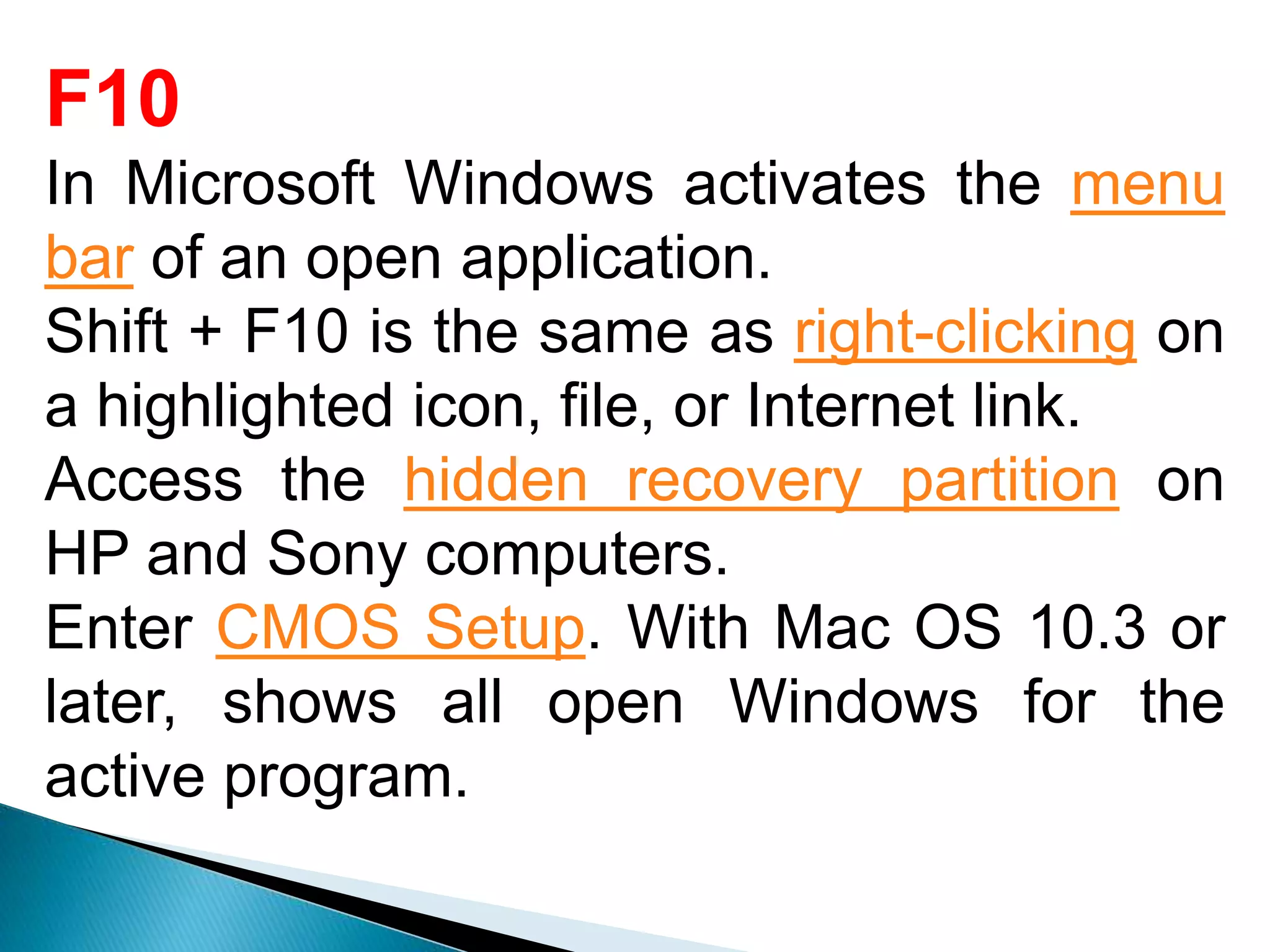 F10
In Microsoft Windows activates the menu
bar of an open application.
Shift + F10 is the same as right-clicking on
a highlighted icon, file, or Internet link.
Access the hidden recovery partition on
HP and Sony computers.
Enter CMOS Setup. With Mac OS 10.3 or
later, shows all open Windows for the
active program.
 