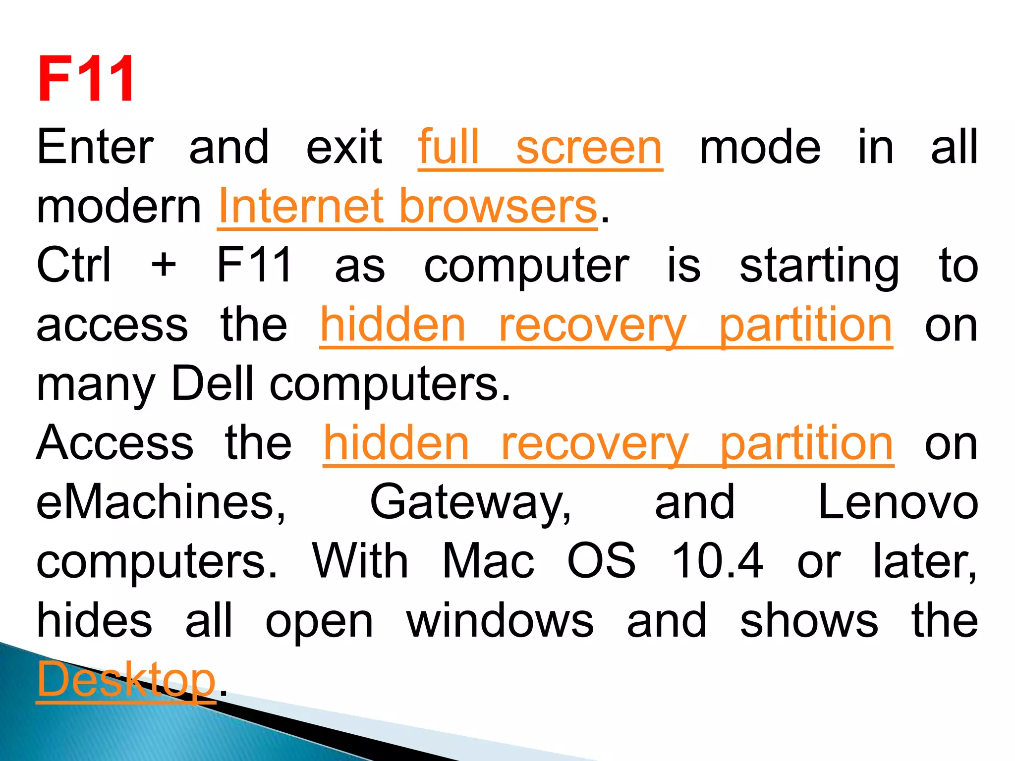 F11
Enter and exit full screen mode in all
modern Internet browsers.
Ctrl + F11 as computer is starting to
access the hidden recovery partition on
many Dell computers.
Access the hidden recovery partition on
eMachines, Gateway, and Lenovo
computers. With Mac OS 10.4 or later,
hides all open windows and shows the
Desktop.
 