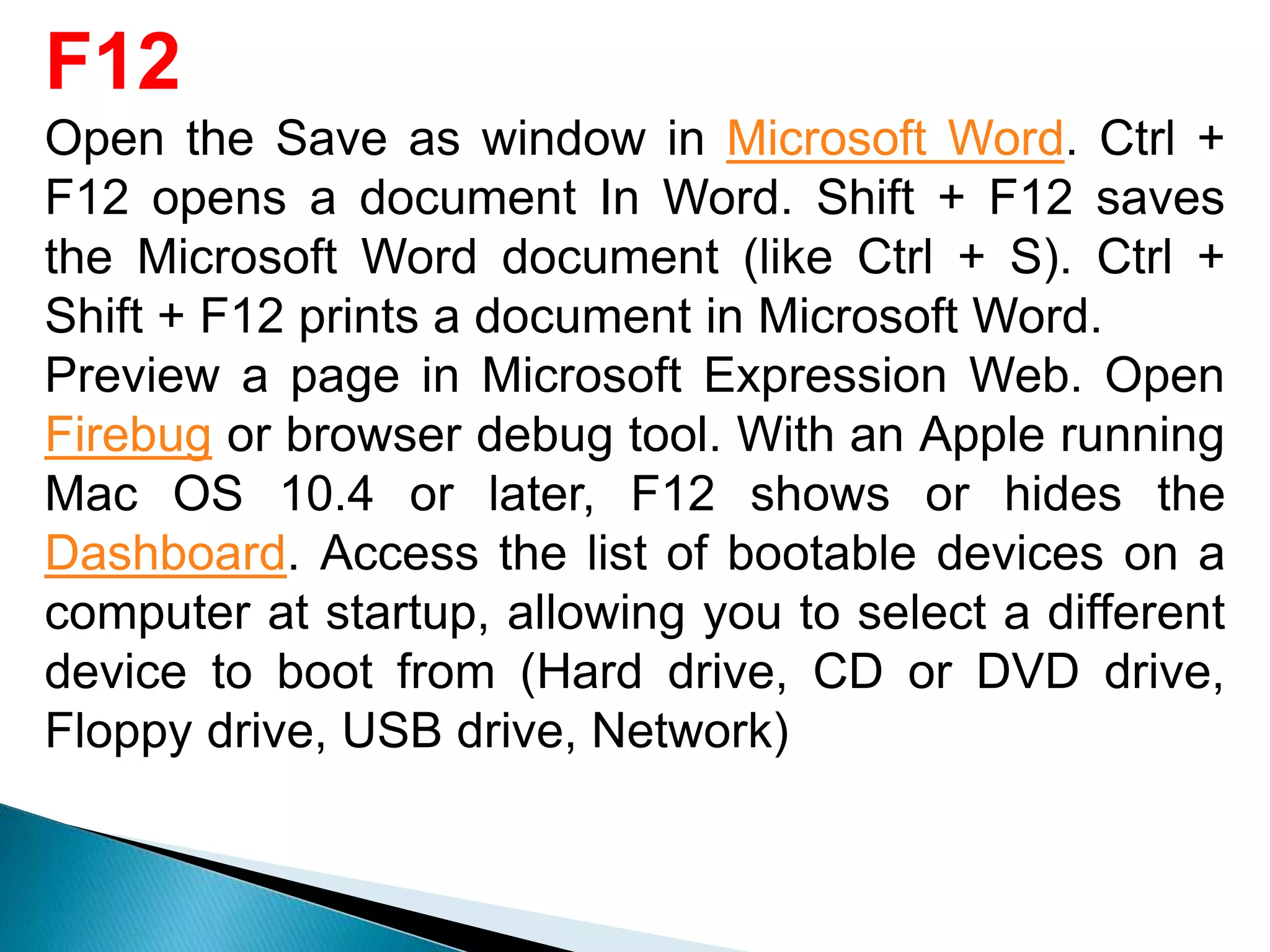 F12
Open the Save as window in Microsoft Word. Ctrl +
F12 opens a document In Word. Shift + F12 saves
the Microsoft Word document (like Ctrl + S). Ctrl +
Shift + F12 prints a document in Microsoft Word.
Preview a page in Microsoft Expression Web. Open
Firebug or browser debug tool. With an Apple running
Mac OS 10.4 or later, F12 shows or hides the
Dashboard. Access the list of bootable devices on a
computer at startup, allowing you to select a different
device to boot from (Hard drive, CD or DVD drive,
Floppy drive, USB drive, Network)
 