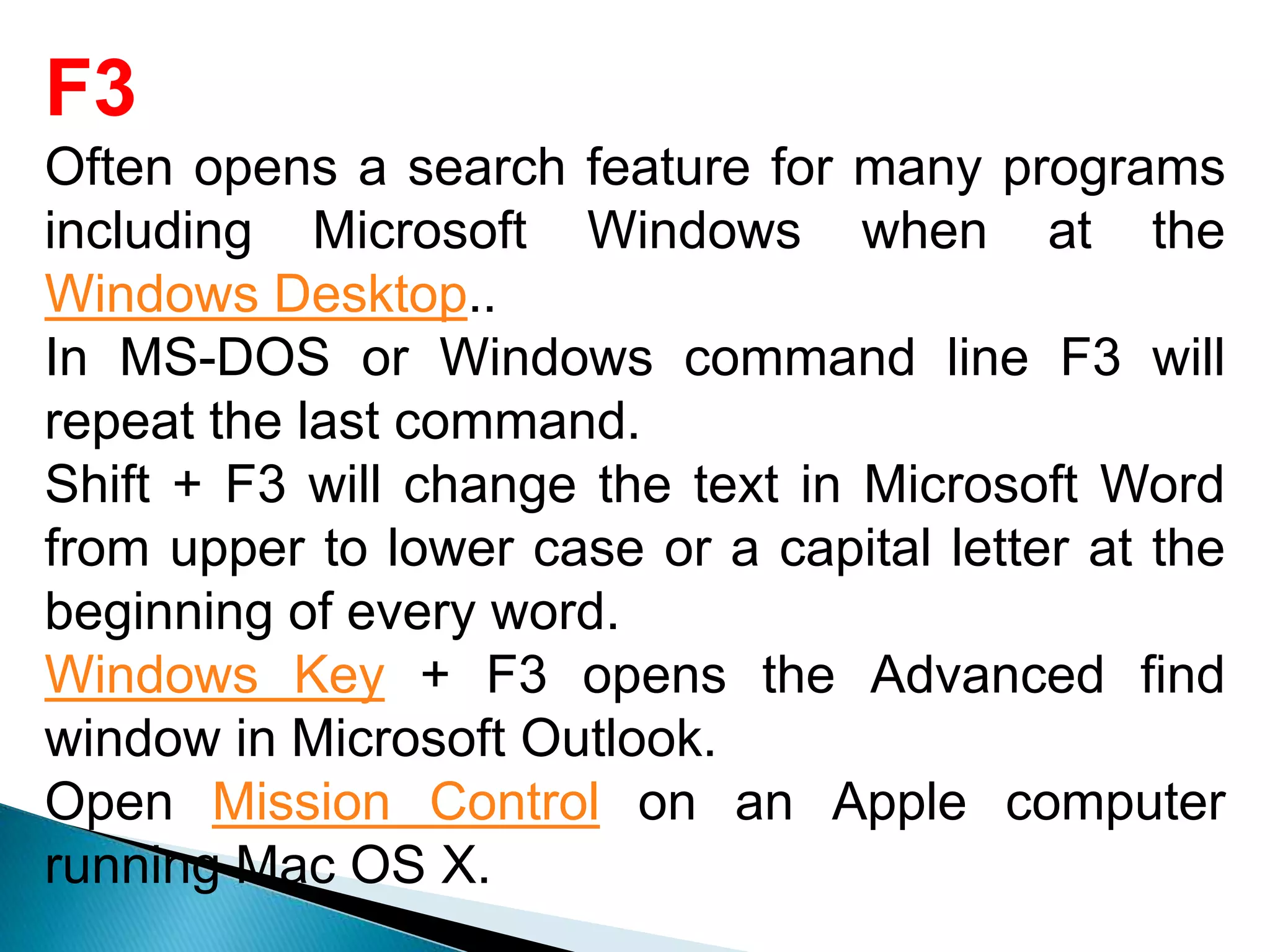 F3
Often opens a search feature for many programs
including Microsoft Windows when at the
Windows Desktop..
In MS-DOS or Windows command line F3 will
repeat the last command.
Shift + F3 will change the text in Microsoft Word
from upper to lower case or a capital letter at the
beginning of every word.
Windows Key + F3 opens the Advanced find
window in Microsoft Outlook.
Open Mission Control on an Apple computer
running Mac OS X.
 
