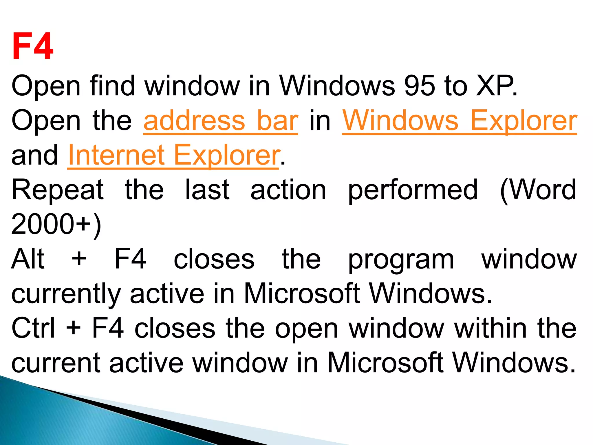 F4
Open find window in Windows 95 to XP.
Open the address bar in Windows Explorer
and Internet Explorer.
Repeat the last action performed (Word
2000+)
Alt + F4 closes the program window
currently active in Microsoft Windows.
Ctrl + F4 closes the open window within the
current active window in Microsoft Windows.
 