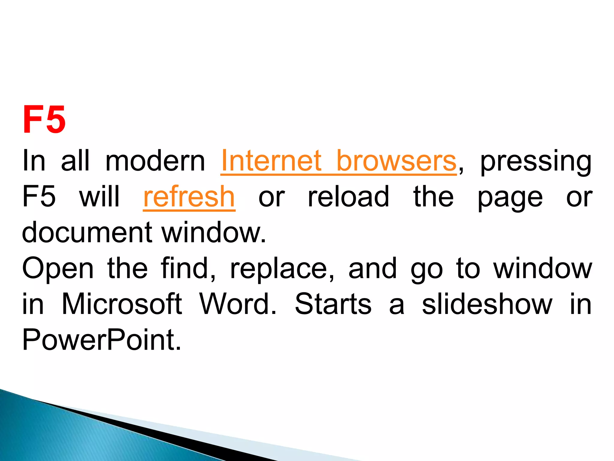 F5
In all modern Internet browsers, pressing
F5 will refresh or reload the page or
document window.
Open the find, replace, and go to window
in Microsoft Word. Starts a slideshow in
PowerPoint.
 
