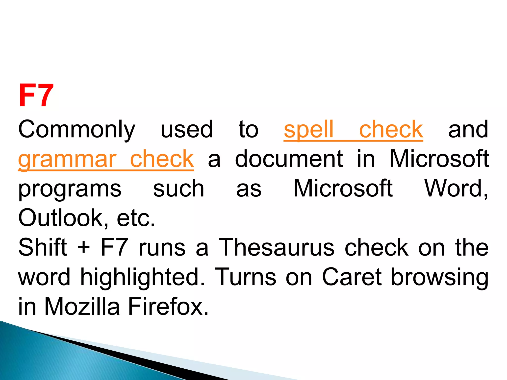 F7
Commonly used to spell check and
grammar check a document in Microsoft
programs such as Microsoft Word,
Outlook, etc.
Shift + F7 runs a Thesaurus check on the
word highlighted. Turns on Caret browsing
in Mozilla Firefox.
 