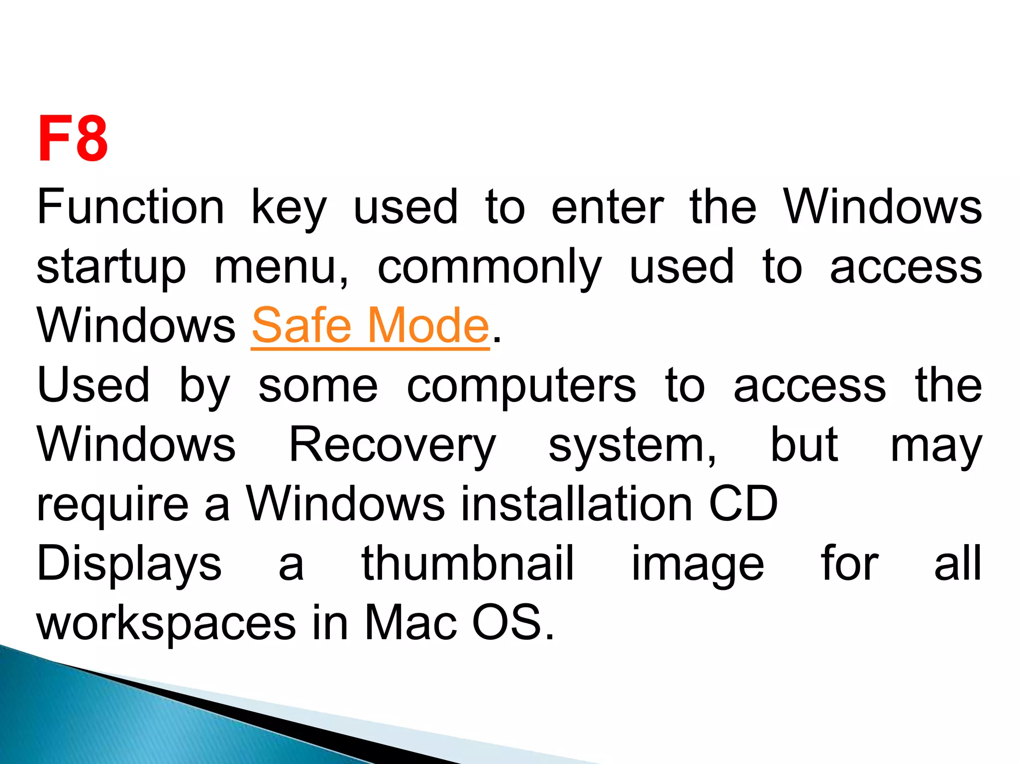 F8
Function key used to enter the Windows
startup menu, commonly used to access
Windows Safe Mode.
Used by some computers to access the
Windows Recovery system, but may
require a Windows installation CD
Displays a thumbnail image for all
workspaces in Mac OS.
 