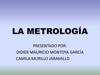 LA METROLOGÍA
PRESENTADO POR:
DIDIER MAURICIO MONTOYA GARCÍA
CAMILA MURILLO JARAMILLO
 