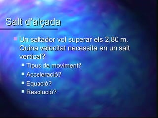 Salt d’alçadaSalt d’alçada
 Un saltador vol superar els 2,80 m.Un saltador vol superar els 2,80 m.
Quina velocitat necessita en un saltQuina velocitat necessita en un salt
vertical?vertical?
 Tipus de moviment?Tipus de moviment?
 Acceleració?Acceleració?
 Equació?Equació?
 Resolució?Resolució?
 