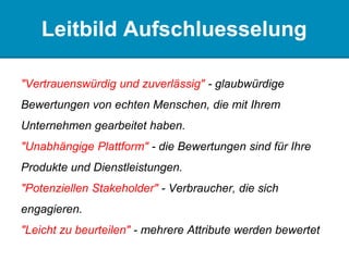 Leitbild Aufschluesselung
"Vertrauenswürdig und zuverlässig" - glaubwürdige
Bewertungen von echten Menschen, die mit Ihrem
Unternehmen gearbeitet haben.
"Unabhängige Plattform" - die Bewertungen sind für Ihre
Produkte und Dienstleistungen.
"Potenziellen Stakeholder" - Verbraucher, die sich
engagieren.
"Leicht zu beurteilen" - mehrere Attribute werden bewertet
 
