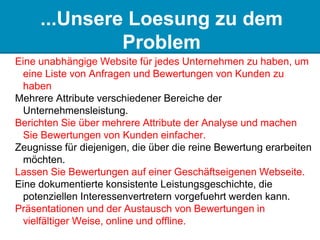 ...Unsere Loesung zu dem
Problem
Eine unabhängige Website für jedes Unternehmen zu haben, um
eine Liste von Anfragen und Bewertungen von Kunden zu
haben
Mehrere Attribute verschiedener Bereiche der
Unternehmensleistung.
Berichten Sie über mehrere Attribute der Analyse und machen
Sie Bewertungen von Kunden einfacher.
Zeugnisse für diejenigen, die über die reine Bewertung erarbeiten
möchten.
Lassen Sie Bewertungen auf einer Geschäftseigenen Webseite.
Eine dokumentierte konsistente Leistungsgeschichte, die
potenziellen Interessenvertretern vorgefuehrt werden kann.
Präsentationen und der Austausch von Bewertungen in
vielfältiger Weise, online und offline.
 