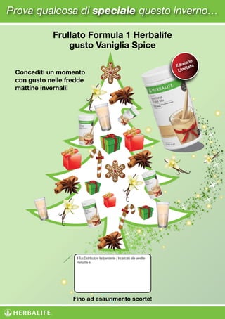 Frullato Formula 1 Herbalife
gusto Vaniglia Spice
Concediti un momento
con gusto nelle fredde
mattine invernali!
Edizione
Limitata
Fino ad esaurimento scorte!
Prova qualcosa di speciale questo inverno…
Il Tuo Distributore Indipendente / Incaricato alle vendite
Herbalife è:
LORENZO MOLINARI
CELL. 3208159275
WWW.CORSODELBNESSERE.COM
 