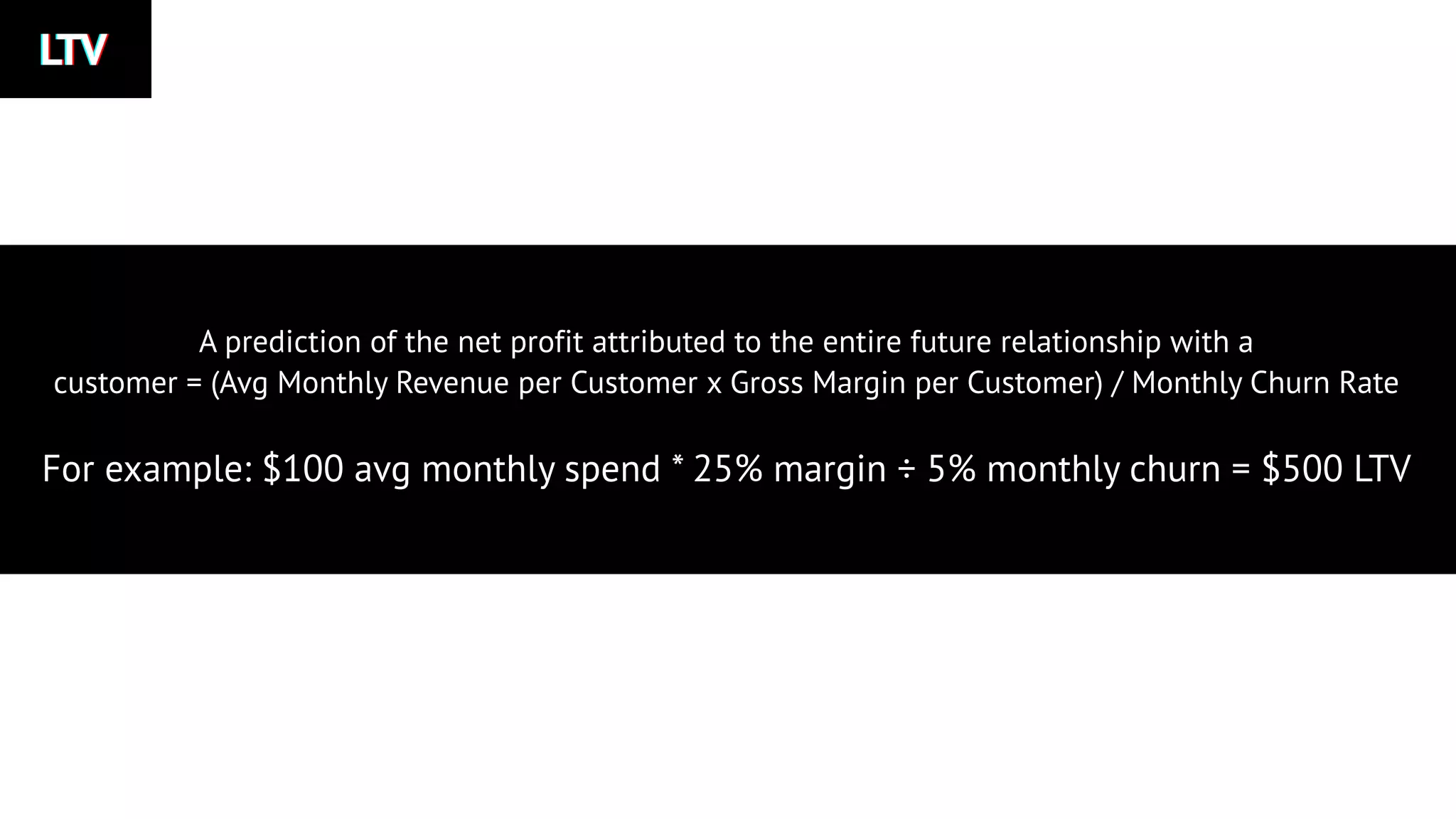 LTVLTVLTV
A prediction of the net profit attributed to the entire future relationship with a
customer = (Avg Monthly Revenue per Customer x Gross Margin per Customer) / Monthly Churn Rate
For example: $100 avg monthly spend * 25% margin ÷ 5% monthly churn = $500 LTV
 