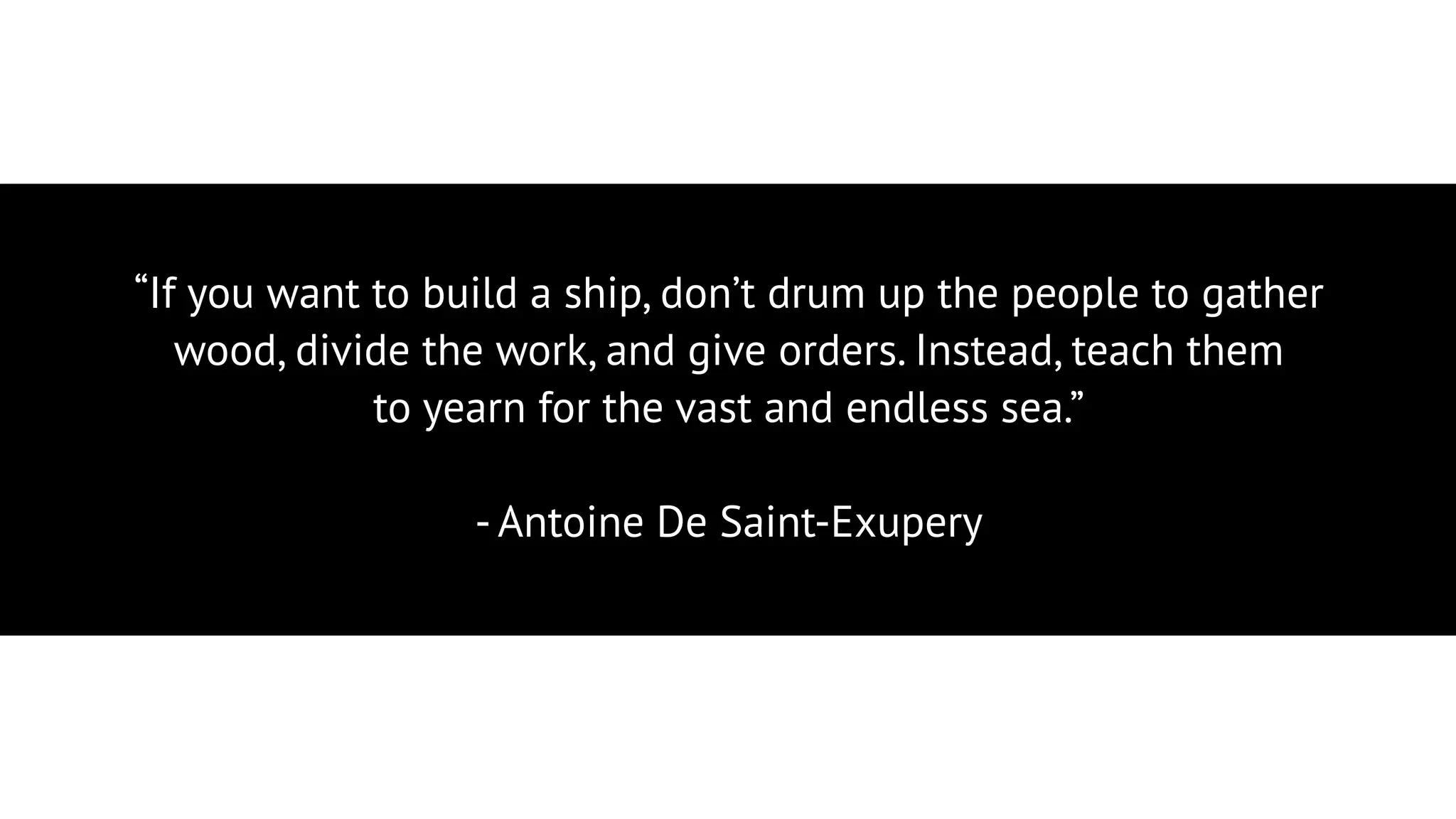“If you want to build a ship, don’t drum up the people to gather
wood, divide the work, and give orders. Instead, teach them
to yearn for the vast and endless sea.”
- Antoine De Saint-Exupery
 