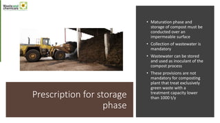 Prescription for storage
phase
• Maturation phase and
storage of compost must be
conducted over an
impermeable surface
• Collection of wastewater is
mandatory
• Wastewater can be stored
and used as inoculant of the
compost process
• These provisions are not
mandatory for composting
plant that treat exclusively
green waste with a
treatment capacity lower
than 1000 t/y
 