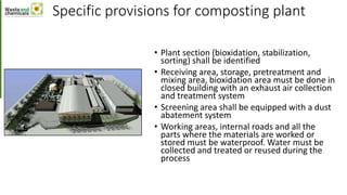 Specific provisions for composting plant
• Plant section (bioxidation, stabilization,
sorting) shall be identified
• Receiving area, storage, pretreatment and
mixing area, bioxidation area must be done in
closed building with an exhaust air collection
and treatment system
• Screening area shall be equipped with a dust
abatement system
• Working areas, internal roads and all the
parts where the materials are worked or
stored must be waterproof. Water must be
collected and treated or reused during the
process
 