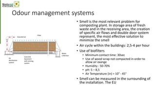 Odour management systems
• Smell is the most relevant problem for
composting plant. In storage area of fresh
waste and in the receiving area, the creation
of specific air flows and double door system
represent, the most effective solution to
minimize the smell
• Air cycle within the buildings: 2,5-4 per hour
• Use of biofilters
• Minimum contact time: 30sec
• Use of wood scrap not compacted in order to
allow air exange
• Humidity : 50-70%
• pH: 5 – 8,5
• Air Temperature (in) = 10° - 45°
• Smell can be measured in the surrounding of
the installation. The EU
Exausted air
Filter
Air
distribution
system
Concrete
basement
with venting
system
Water
collection
 
