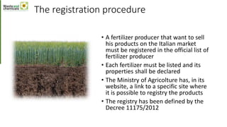 The registration procedure
• A fertilizer producer that want to sell
his products on the Italian market
must be registered in the official list of
fertilizer producer
• Each fertilizer must be listed and its
properties shall be declared
• The Ministry of Agricolture has, in its
website, a link to a specific site where
it is possible to registry the products
• The registry has been defined by the
Decree 11175/2012
 