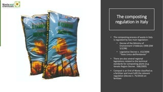 The composting
regulation in Italy
• The composting process of waste in Italy
is regulated by two main legislation:
• Decree of the Ministry of
Environment 5 Febbraio 1998 (DM
5/2/98)
• Legislative Decree n. 152/2006
“Testo Unico dell’Ambiente”
• There are also several regional
legislations related to the technical
standards for composting plants (e.g.
Veneto Region Decree . 568/2005)
• Compost is an End of Waste classified as
a fertilizer and must fulfil the relevant
regulation (Decree n. 75/2010) on
fertilizer
 