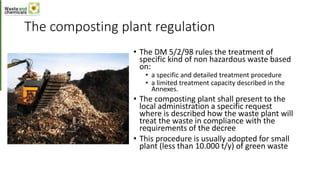 The composting plant regulation
• The DM 5/2/98 rules the treatment of
specific kind of non hazardous waste based
on:
• a specific and detailed treatment procedure
• a limited treatment capacity described in the
Annexes.
• The composting plant shall present to the
local administration a specific request
where is described how the waste plant will
treat the waste in compliance with the
requirements of the decree
• This procedure is usually adopted for small
plant (less than 10.000 t/y) of green waste
 