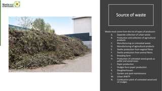 Source of waste
Waste must come from the list of types of producers
A. Separate collection of urban waste
B. Production and collection of agricultural
products
C. Manufacturing on untreated waste
D. Manufacturing of agricultural products
E. Textile production from vegetal fibres
F. Textile production from animal fibres
G. Breeding farm
H. Production of untreated wood goods as
pallet and wood cases
I. Paper production
J. Sludges form paper production
K. Slaughterhouses
L. Garden and park maintenance
M. Urban WWTP
N. Combustion plant of untreated wood and
oil sludges
 