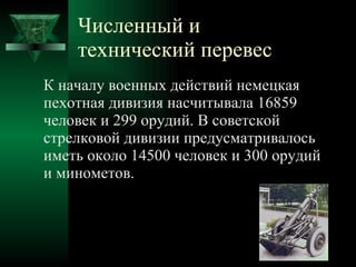 Численный и технический перевес К началу военных действий немецкая пехотная дивизия насчитывала 16859 человек и 299 орудий. В советской стрелковой дивизии предусматривалось иметь около 14500 человек и 300 орудий и минометов. 
