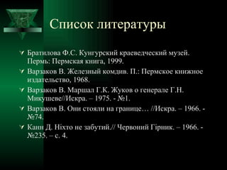 Список литературы Братилова Ф.С. Кунгурский краеведческий музей. Пермь: Пермская книга, 1999. Варзаков В. Железный комдив. П.: Пермское книжное издательство, 1968. Варзаков В. Маршал Г.К. Жуков о генерале Г.Н. Микушеве//Искра. – 1975. - №1. Варзаков В. Они стояли на границе… //Искра. – 1966. - №74. Канн Д.  Ніхто  не  забутий .//  Червоний Гірник . – 1966. - №235. – с. 4. 