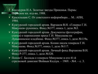Кондауров И.А. Золотые звезды Прикамья. Пермь: Пермское кн. изд-во, 1988. Красильщик С. От советского информбюро… М.: АПН, 1984. Кунгурский городской архив. Варзаков В.Н. «Генерал Г.Н. Микушев» рукопись. Фонд №377, опись 1, дело №3. Кунгурский городской архив. Документы (фотографии, статьи) о перенесении праха Г.Н. Микушева на Лукьянинское кладбище. Фонд №377, опись 1, дело №119а. Кунгурский городской архив. Копии писем генерала Г.Н. Микушева. Фонд №377, опись 1, дело №117. Кунгурский городской архив. Личный фонд Варзакова В.Н. Фонд Р-377, опись 1, дело №320. Попов С. Баллада о генерале Микушеве и его 41-й стрелковой дивизии//Войвыв Кодзув. – 1969. - №4. – с. 3. 