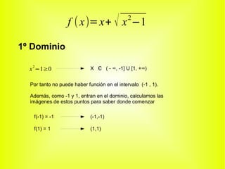 f ( x)= x+ √ x −1          2



1º Dominio

  x 2 −1≥0                   X Є ( - ∞, -1] U [1, +∞)


  Por tanto no puede haber función en el intervalo (-1 , 1).

  Además, como -1 y 1, entran en el dominio, calculamos las
  imágenes de estos puntos para saber donde comenzar

   f(-1) = -1                (-1,-1)

   f(1) = 1                  (1,1)
 